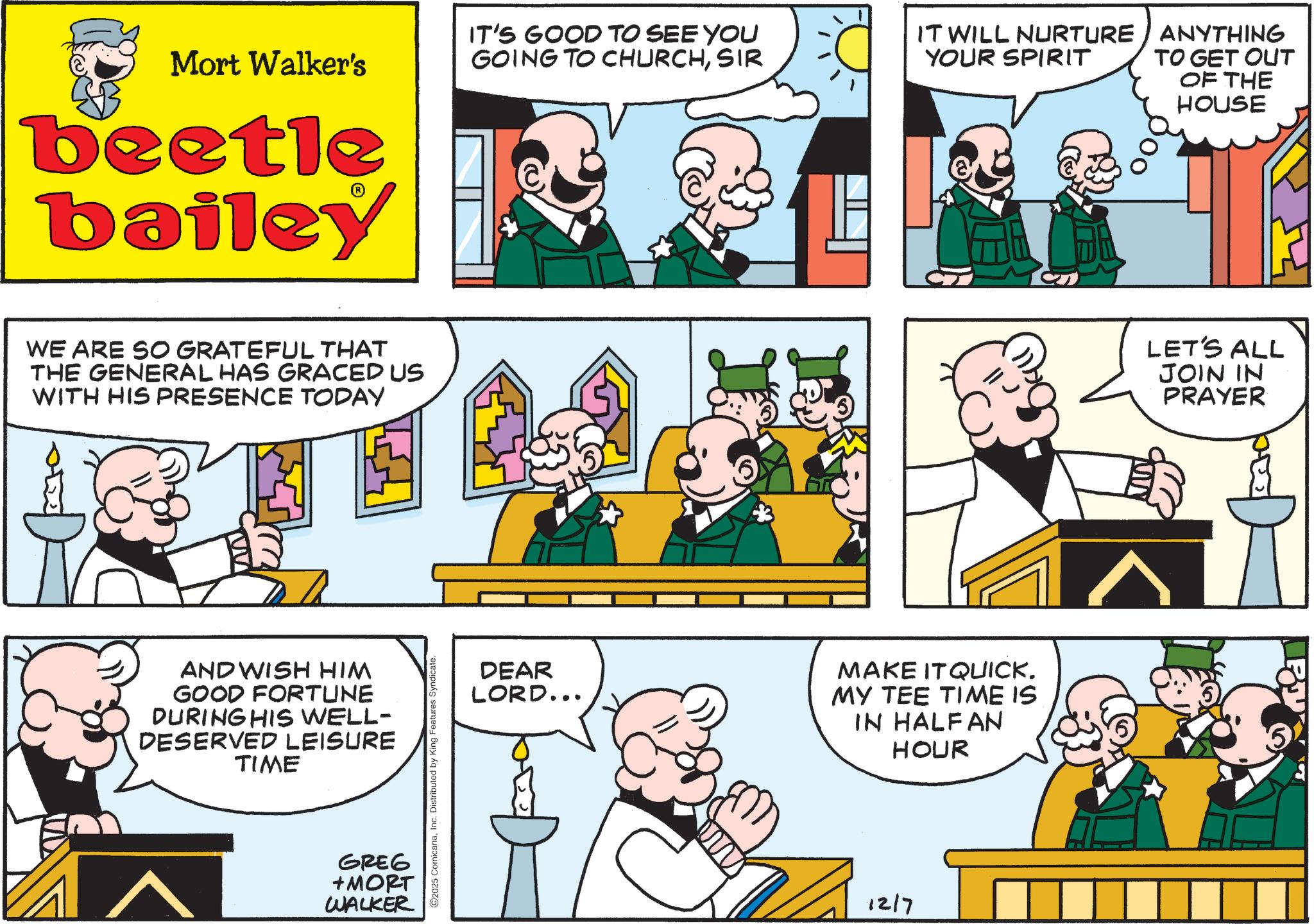 Animation OCR: Mort Walker's beetle bailey WE ARE SO GRATEFUL THAT THE GENERAL HAS GRACED US WITH HIS PRESENCE TODAY AND WISH HIM GOOD FORTUNE DURING HIS WELL- DESERVED LEISURE TIME GREG +MORT WALKER 2025 ComicanaInc. Distributed by King Features Syndicate. IT'S GOOD TO SEE YOU GOING TO CHURCHSIR IT WILL NURTURE YOUR SPIRIT ANYTHING TO GET OUT OF THE HOUSE DEAR LORD... MAKE IT QUICK. MY TEE TIME IS IN HALFAN HOUR 1217 LET'S ALL JOIN IN PRAYER Mort Walker's beetle bailey WE ARE SO GRATEFUL THAT THE GENERAL HAS GRACED US WITH HIS PRESENCE TODAY AND WISH HIM GOOD FORTUNE DURING HIS WELL- DESERVED LEISURE TIME GREG + MORT WALKER 2025 ComicanaInc. Distributed by King Features Syndicate . IT'S GOOD TO SEE YOU GOING TO CHURCHSIR IT WILL NURTURE YOUR SPIRIT ANYTHING TO GET OUT OF THE HOUSE DEAR LORD ... MAKE IT QUICK . MY TEE TIME IS IN HALFAN HOUR 1217 LET'S ALL JOIN IN PRAYER
