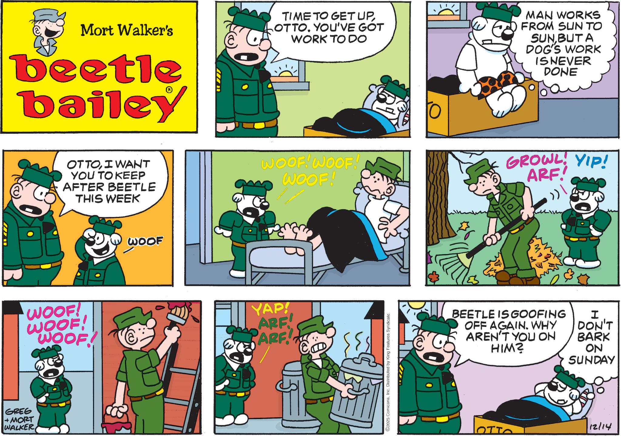 Animated cartoon OCR: GREG + MORT WALKER Mort Walker's beetle bailey OTTOI WANT YOU TO KEEP AFTER BEETLE THIS WEEK WOOF! WOOF! WOOF! WOOF TIME TO GET UPOTTO. YOU'VE GOT WORK TO DO MAN WORKS FROM SUN TO SUN BUT A DOG'S WORK IS NEVER DONE WOOF! WOOF! WOOF! YAP! ARE! PARF 2025 ComicanaInc. Distributed by King Features Syndicate. GROWL YIP! ARF! ??? BEETLE IS GOOFING OFF AGAIN. WHY AREN'T YOU ON HIM? I DON'T BARK ON SUNDAY 12/14 OTTO GREG + MORT WALKER Mort Walker's beetle bailey OTTOI WANT YOU TO KEEP AFTER BEETLE THIS WEEK WOOF ! WOOF ! WOOF ! WOOF TIME TO GET UPOTTO . YOU'VE GOT WORK TO DO MAN WORKS FROM SUN TO SUN BUT A DOG'S WORK IS NEVER DONE WOOF ! WOOF ! WOOF ! YAP ! ARE ! PARF 2025 ComicanaInc. Distributed by King Features Syndicate . GROWL YIP ! ARF ! ??? BEETLE IS GOOFING OFF AGAIN . WHY AREN'T YOU ON HIM ? I DON'T BARK ON SUNDAY 12/14 OTTO