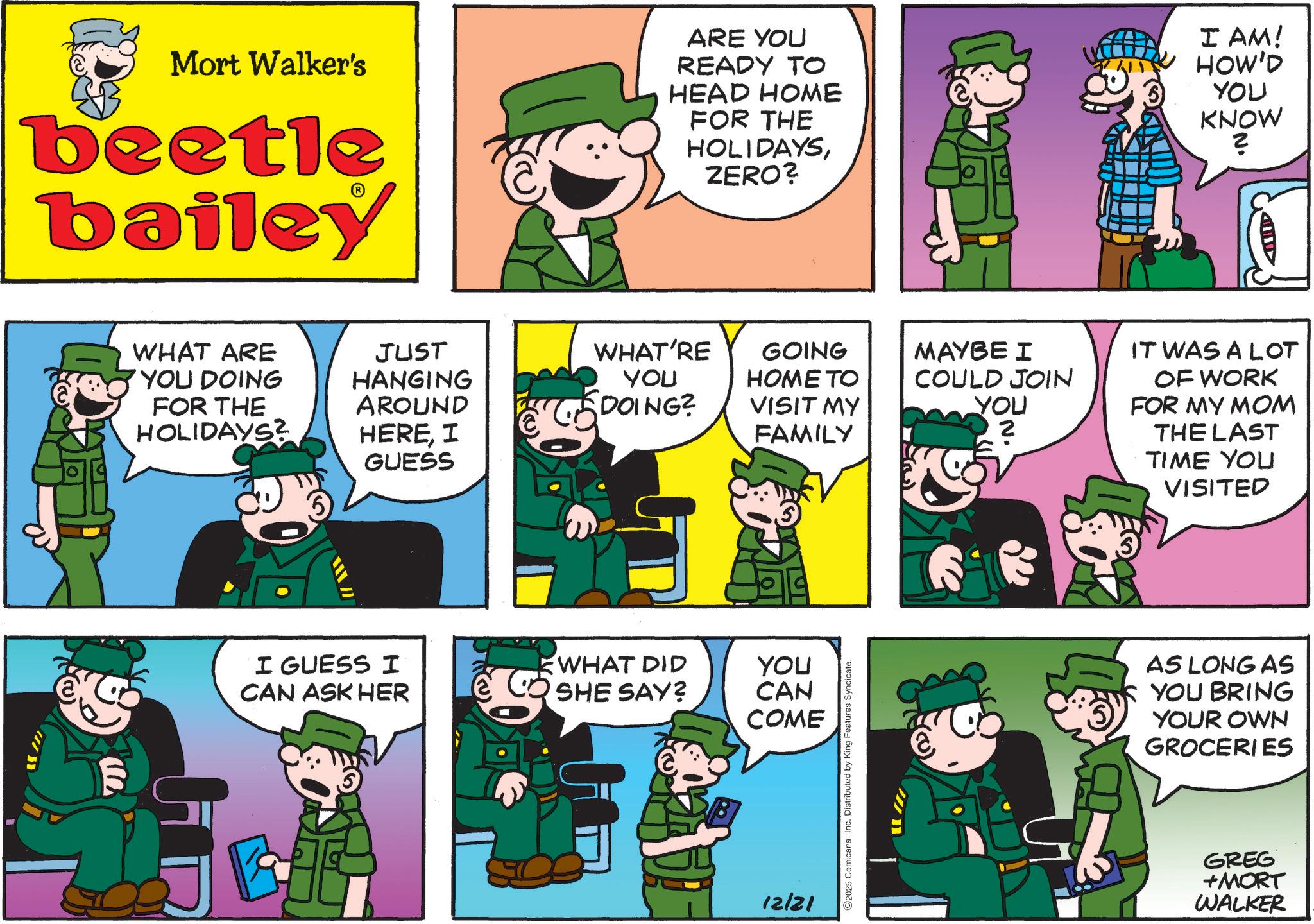 Animated cartoon OCR: Mort Walker's beetle bailey ARE YOU READY TO HEAD HOME FOR THE HOLIDAYSZERO? I AM! HOW'D YOU KNOW 2 WHAT ARE YOU DOING FOR THE HOLIDAYS? JUST HANGING AROUND HEREI GUESS WHAT'RE GOING YOU DOING? HOME TO VISIT MY FAMILY I GUESS I WHAT DID YOU CAN ASK HER SHE SAY? CAN COME HE 12/21 2025 ComicanaInc. Distributed by King Features Syndicate. !!! MAYBE I COULD JOIN YOU 2 IT WAS A LOT OF WORK FOR MY MOM THE LAST TIME YOU VISITED AS LONG AS YOU BRING YOUR OWN GROCERIES GREG +MORT WALKER Mort Walker's beetle bailey ARE YOU READY TO HEAD HOME FOR THE HOLIDAYSZERO ? I AM ! HOW'D YOU KNOW 2 WHAT ARE YOU DOING FOR THE HOLIDAYS ? JUST HANGING AROUND HEREI GUESS WHAT'RE GOING YOU DOING ? HOME TO VISIT MY FAMILY I GUESS I WHAT DID YOU CAN ASK HER SHE SAY ? CAN COME HE 12/21 2025 ComicanaInc. Distributed by King Features Syndicate . !!! MAYBE I COULD JOIN YOU 2 IT WAS A LOT OF WORK FOR MY MOM THE LAST TIME YOU VISITED AS LONG AS YOU BRING YOUR OWN GROCERIES GREG + MORT WALKER