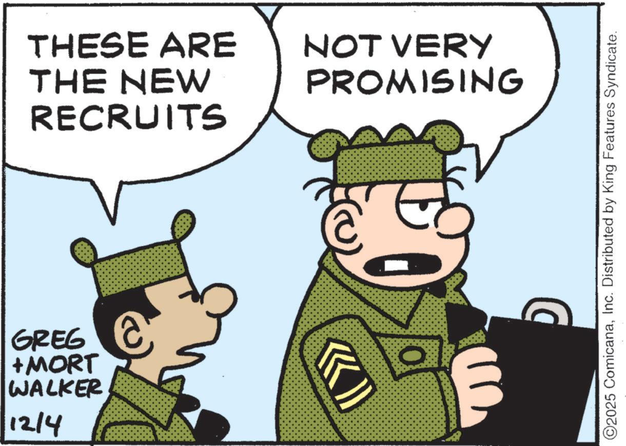 Military uniform OCR: THESE ARE THE NEW RECRUITS GREG +MORT WALKER 12/4 NOT VERY PROMISING ©2025 ComicanaInc. Distributed by King Features Syndicate. THESE ARE THE NEW RECRUITS GREG + MORT WALKER 12/4 NOT VERY PROMISING © 2025 ComicanaInc. Distributed by King Features Syndicate .