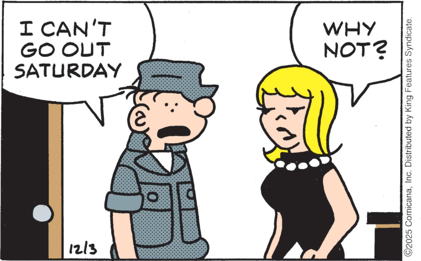 Photo caption OCR: 12/3 I CAN'T GO OUT SATURDAY WHY NOT? ©2025 ComicanaInc. Distributed by King Features Syndicate. 12/3 I CAN'T GO OUT SATURDAY WHY NOT ? © 2025 ComicanaInc. Distributed by King Features Syndicate .
