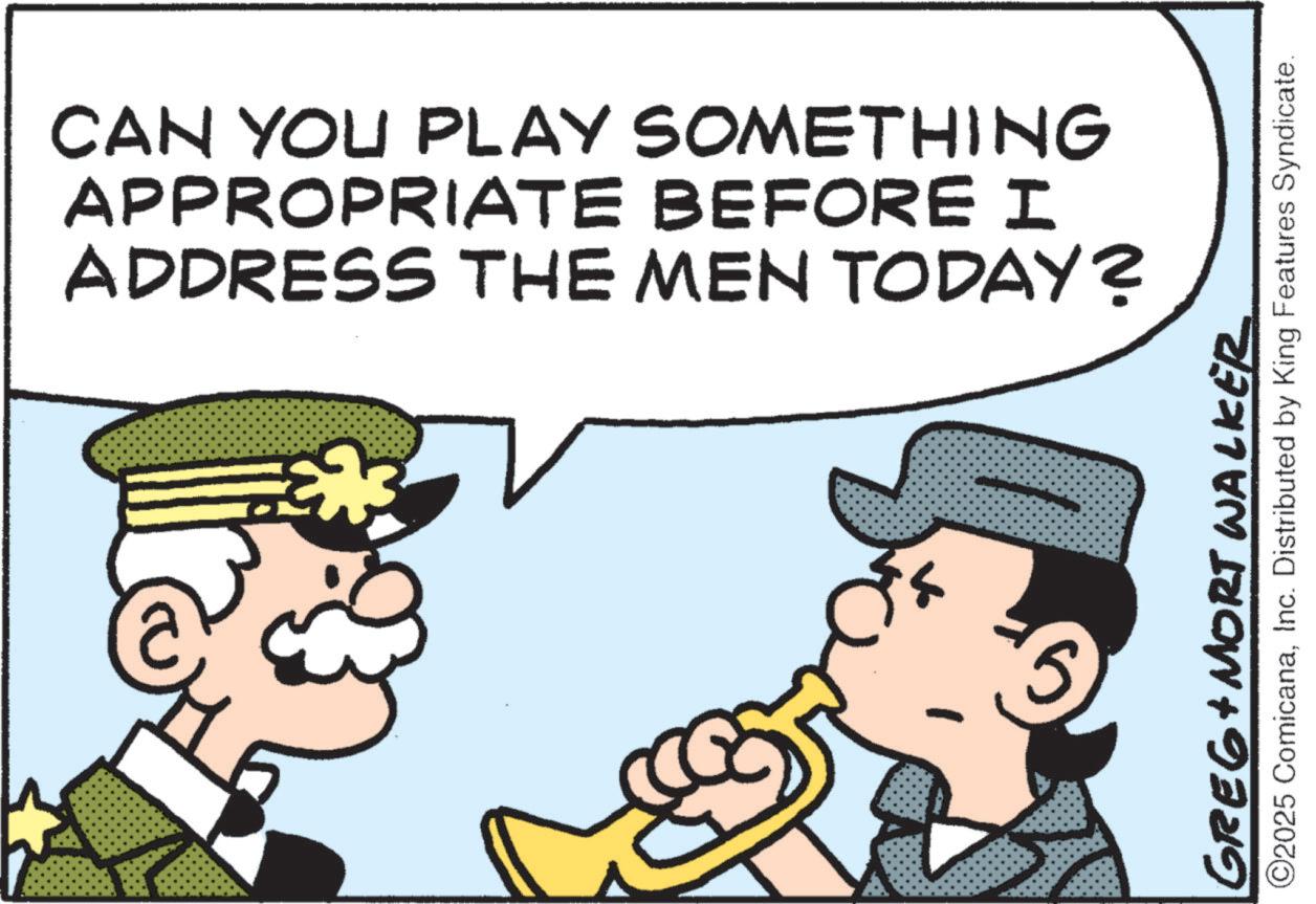 Fictional character OCR: CAN YOU PLAY SOMETHING APPROPRIATE BEFORE I ADDRESS THE MEN TODAY? HI GREG+ MORT WALKER ©2025 ComicanaInc. Distributed by King Features Syndicate. CAN YOU PLAY SOMETHING APPROPRIATE BEFORE I ADDRESS THE MEN TODAY ? HI GREG + MORT WALKER © 2025 ComicanaInc. Distributed by King Features Syndicate .
