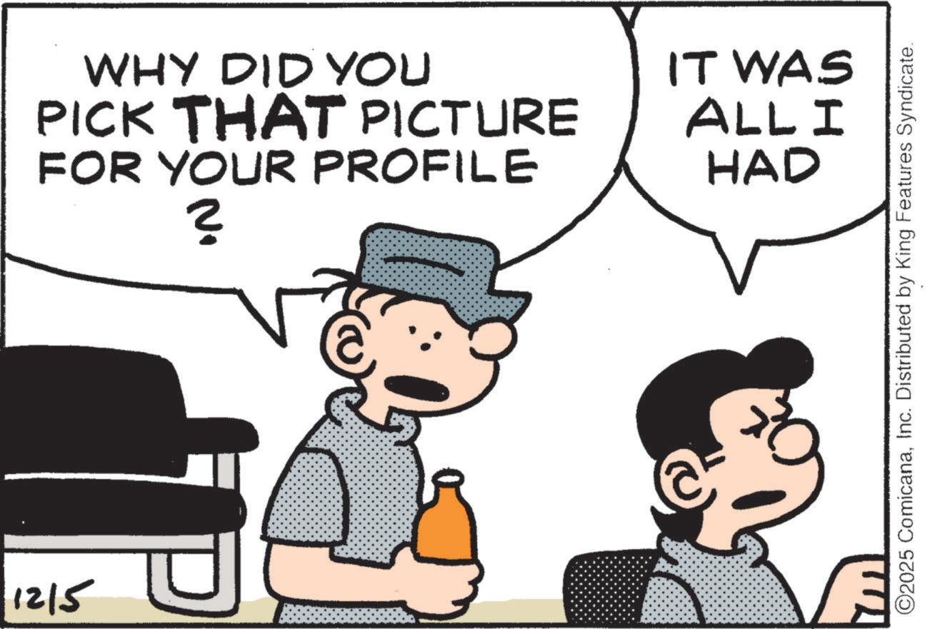 Photo caption OCR: 1215 WHY DID YOU PICK THAT PICTURE FOR YOUR PROFILE ? No IT WAS ALL I HAD ©2025 ComicanaInc. Distributed by King Features Syndicate. 1215 WHY DID YOU PICK THAT PICTURE FOR YOUR PROFILE ? No IT WAS ALL I HAD © 2025 ComicanaInc. Distributed by King Features Syndicate .