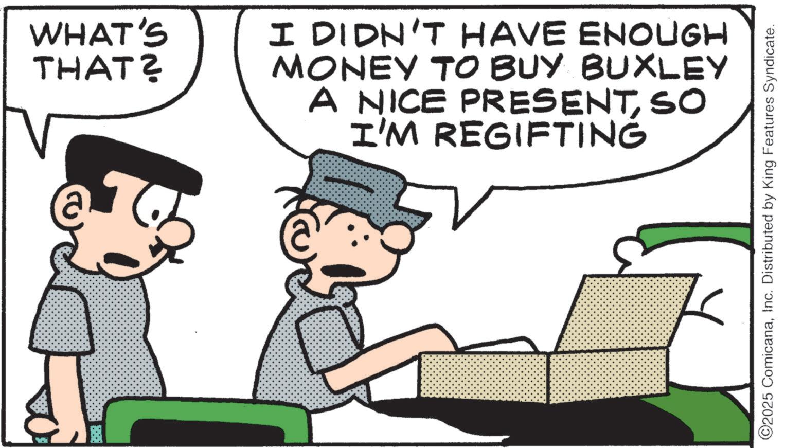 Animated cartoon OCR: WHAT'S THAT? I DIDN'T HAVE ENOUGH MONEY TO BUY BUXLEY A NICE PRESENTSO I'M REGIFTING ©2025 ComicanaInc. Distributed by King Features Syndicate. WHAT'S THAT ? I DIDN'T HAVE ENOUGH MONEY TO BUY BUXLEY A NICE PRESENTSO I'M REGIFTING © 2025 ComicanaInc. Distributed by King Features Syndicate .