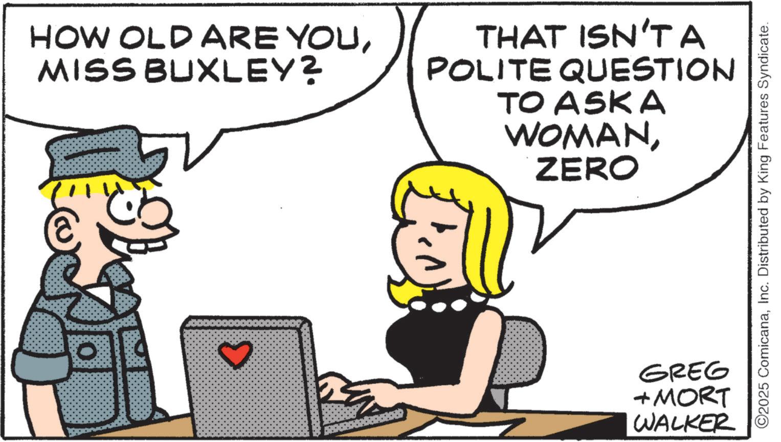 Animated cartoon OCR: HOW OLD ARE YOUMISS BUXLEY? THAT ISN'T A POLITE QUESTION TO ASKA WOMANZERO 3 ©2025 ComicanaInc. Distributed by King Features Syndicate. GREG + MORT WALKER HOW OLD ARE YOUMISS BUXLEY ? THAT ISN'T A POLITE QUESTION TO ASKA WOMANZERO 3 © 2025 ComicanaInc. Distributed by King Features Syndicate . GREG + MORT WALKER