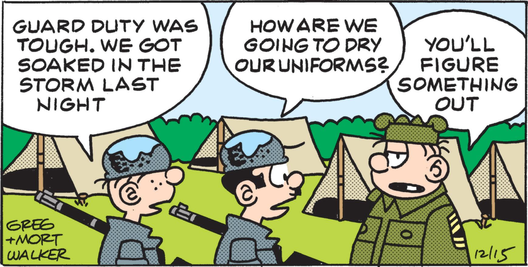 Military organization OCR: GUARD DUTY WAS TOUGH. WE GOT SOAKED IN THE STORM LAST NIGHT HOW ARE WE GOING TO DRY OUR UNIFORMS? YOU'LL FIGURE SOMETHING OUT ET O GREG 12/15 +MORT WALKER GUARD DUTY WAS TOUGH . WE GOT SOAKED IN THE STORM LAST NIGHT HOW ARE WE GOING TO DRY OUR UNIFORMS ? YOU'LL FIGURE SOMETHING OUT ET O GREG 12/15 + MORT WALKER