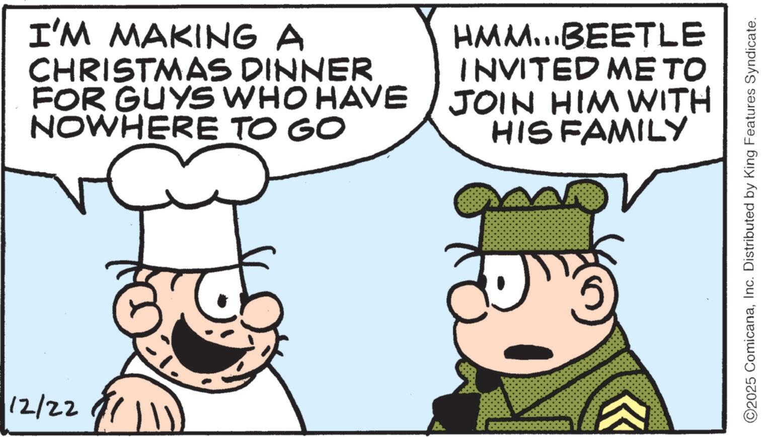 Fiction OCR: 12/22 I'M MAKING A CHRISTMAS DINNER FOR GUYS WHO HAVE NOWHERE TO GO HMM...BEETLE INVITED ME TO JOIN HIM WITH HIS FAMILY ©2025 ComicanaInc. Distributed by King Features Syndicate. 12/22 I'M MAKING A CHRISTMAS DINNER FOR GUYS WHO HAVE NOWHERE TO GO HMM ... BEETLE INVITED ME TO JOIN HIM WITH HIS FAMILY © 2025 ComicanaInc. Distributed by King Features Syndicate .