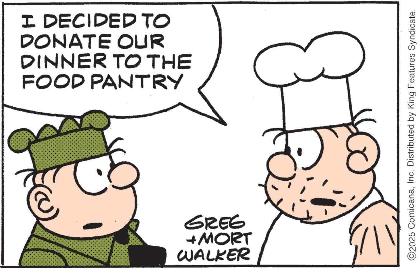 Fictional character OCR: I DECIDED TO DONATE OUR DINNER TO THE FOOD PANTRY GREG + MORT WALKER ©2025 ComicanaInc. Distributed by King Features Syndicate. I DECIDED TO DONATE OUR DINNER TO THE FOOD PANTRY GREG + MORT WALKER © 2025 ComicanaInc. Distributed by King Features Syndicate .
