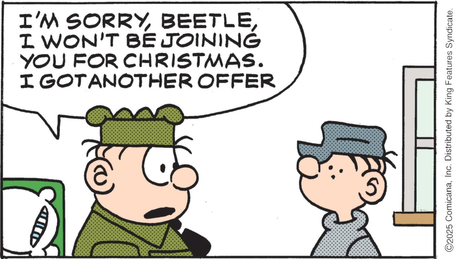 Animated cartoon OCR: I'M SORRYI WON'T BE JOINING YOU FOR CHRISTMAS. I GOTANOTHER OFFER ©2025 ComicanaInc. Distributed by King Features Syndicate. I'M SORRYI WON'T BE JOINING YOU FOR CHRISTMAS . I GOTANOTHER OFFER © 2025 ComicanaInc. Distributed by King Features Syndicate .
