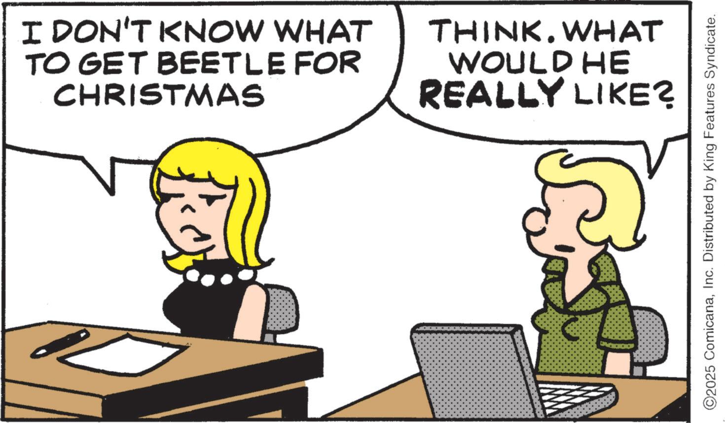Photo caption OCR: I DON'T KNOW WHAT TO GET BEETLE FOR CHRISTMAS THINK. WHAT WOULD HE REALLY LIKE? ©2025 ComicanaInc. Distributed by King Features Syndicate. I DON'T KNOW WHAT TO GET BEETLE FOR CHRISTMAS THINK . WHAT WOULD HE REALLY LIKE ? © 2025 ComicanaInc. Distributed by King Features Syndicate .