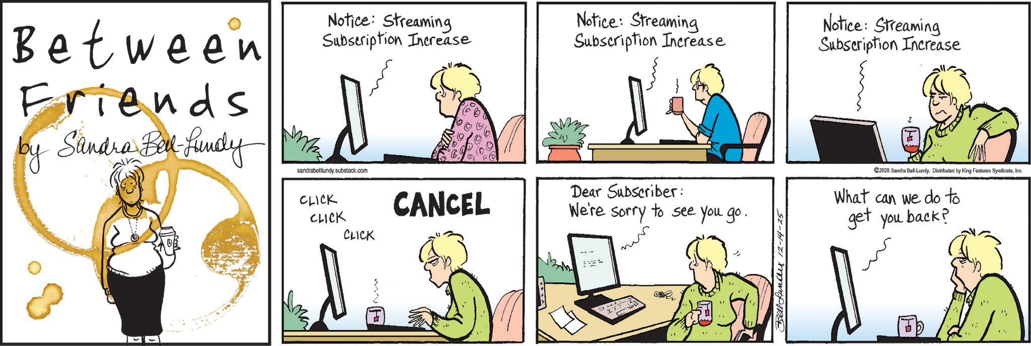 Graphics OCR: Between Friends by Sandra Bell-Lundy May Notice: Streaming Subscription Increase 60 Notice: Streaming Subscription Increase Notice: Streaming Subscription Increase sandrabelllundy.substack.com CLICK CANCEL CLICK CLICK Dear Subscriber: We're sorry to see you go. Bell Lundes 2-14-25 C2025 Sandra Bell-Lundy. Distributed by King Features SyndicateInc. What can we do to get you back? ''Between Friends by Sandra Bell - Lundy May Notice : Streaming Subscription Increase 60 Notice : Streaming Subscription Increase Notice : Streaming Subscription Increase sandrabelllundy.substack.com CLICK CANCEL CLICK CLICK Dear Subscriber : We're sorry to see you go . Bell Lundes 2-14-25 C2025 Sandra Bell - Lundy . Distributed by King Features SyndicateInc. What can we do to get you back ? ' '