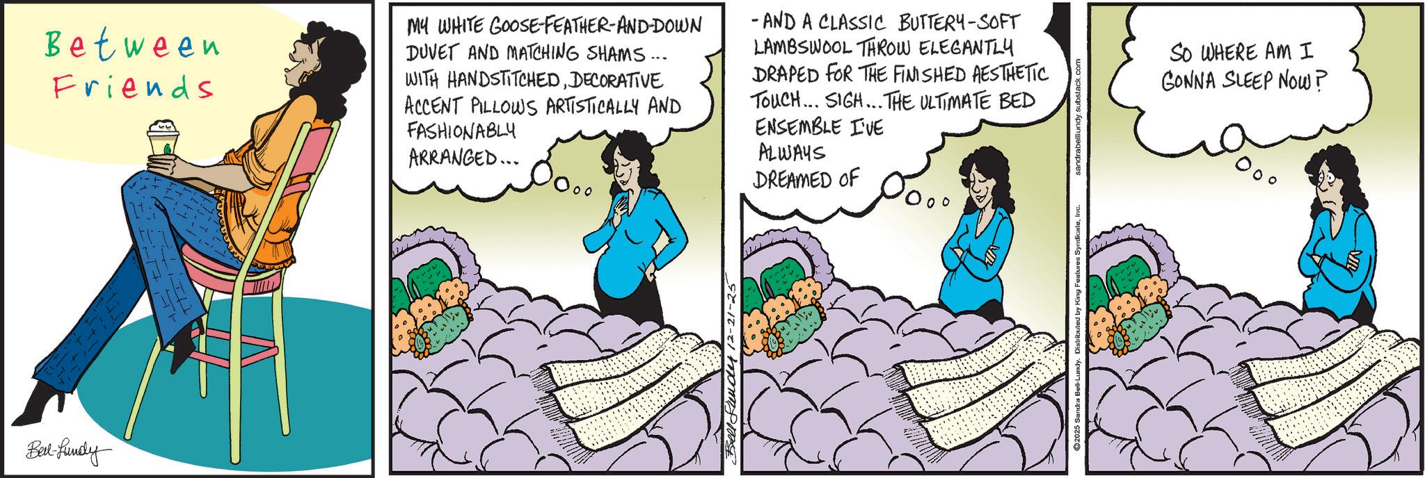 Publication OCR: Bed-fundy Between Friends MY WHITE GOOSE FEATHER-AND-DOWN DUVET AND MATCHING SHAMS... WITH HANDSTITCHEDDECORATIVE ACCENT PILLOWS ARTISTICALLY AND FASHIONABLY ARRANGED... - AND A CLASSIC BUTTERY-SOFT LAMBSWOOL THROW ELEGANTLY DRAPED FOR THE FINISHED AESTHETIC TOUCH... SIGH... THE ULTIMATE BED ENSEMBLE I'VE ALWAYS DREAMED OF Bell Frender 12-21-25 ©2025 Sandra Bell-Lundy. Distributed by King Features SyndicateInc. sandrabelllundy.substack.com SO WHERE AM I GONNA SLEEP NOW? Bed - fundy Between Friends MY WHITE GOOSE FEATHER - AND - DOWN DUVET AND MATCHING SHAMS ... WITH HANDSTITCHEDDECORATIVE ACCENT PILLOWS ARTISTICALLY AND FASHIONABLY ARRANGED ... - AND A CLASSIC BUTTERY - SOFT LAMBSWOOL THROW ELEGANTLY DRAPED FOR THE FINISHED AESTHETIC TOUCH ... SIGH ... THE ULTIMATE BED ENSEMBLE I'VE ALWAYS DREAMED OF Bell Frender 12-21-25 © 2025 Sandra Bell - Lundy . Distributed by King Features SyndicateInc. sandrabelllundy.substack.com SO WHERE AM I GONNA SLEEP NOW ?