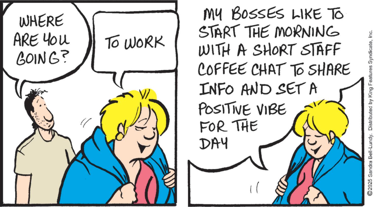 Fiction OCR: WHERE ARE YOU GOING? TO WORK MY BOSSES LIKE TO START THE MORNING WITH A SHORT STAFF COFFEE CHAT TO SHARE INFO AND SET A POSITIVE VIBE FOR THE DAY 2025 Sandra Bell-Lundy. Distributed by King Features SyndicateInc. WHERE ARE YOU GOING ? TO WORK MY BOSSES LIKE TO START THE MORNING WITH A SHORT STAFF COFFEE CHAT TO SHARE INFO AND SET A POSITIVE VIBE FOR THE DAY 2025 Sandra Bell - Lundy . Distributed by King Features Syndicate