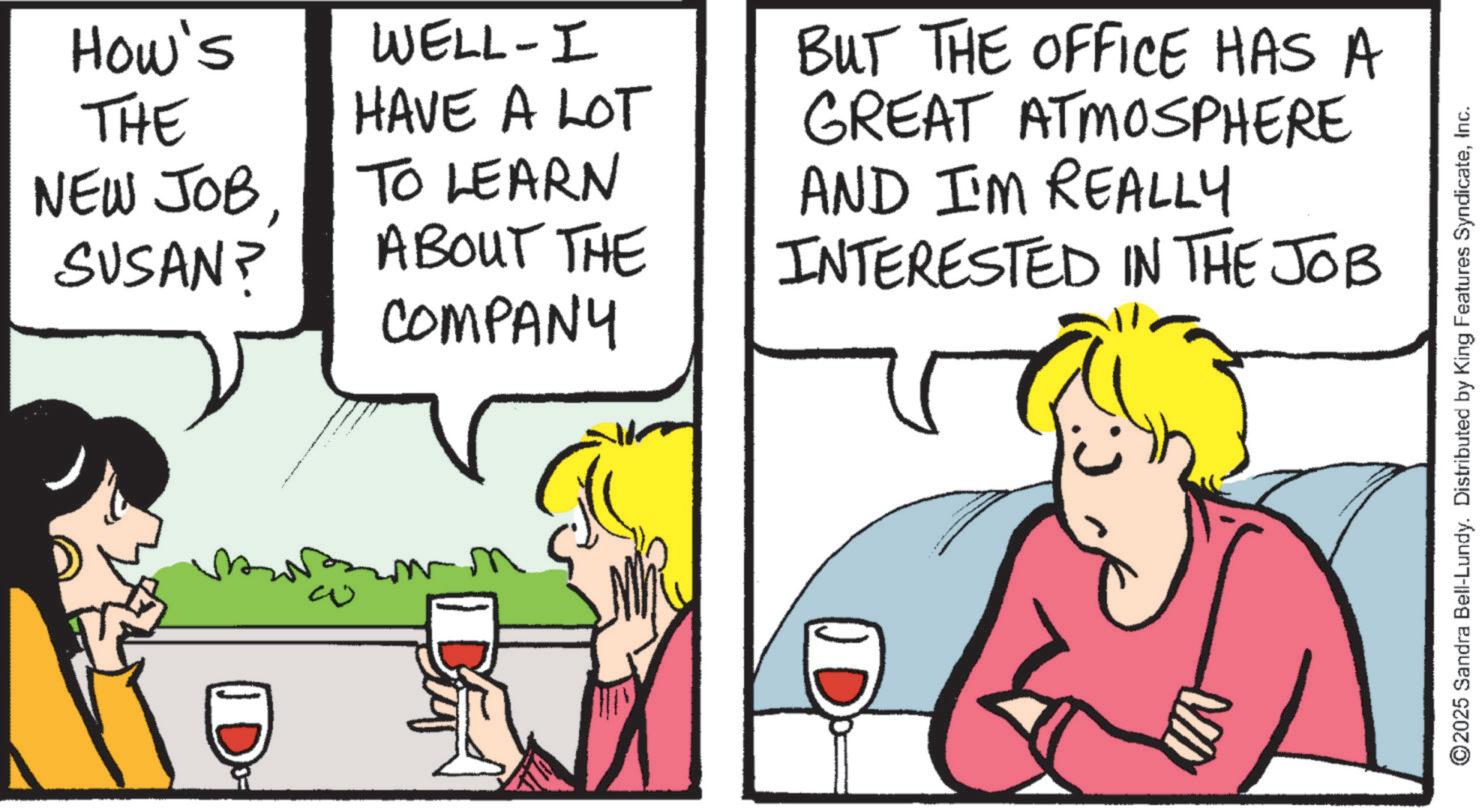 Comic book OCR: How's THE NEW JOBSUSAN? WELL-I HAVE A LOT TO LEARN ABOUT THE COMPANY BUT THE OFFICE HAS A GREAT ATMOSPHERE AND I'M REALLY INTERESTED IN THE JOB 2025 Sandra Bell-Lundy. Distributed by King Features SyndicateInc. How's THE NEW JOBSUSAN ? WELL - I HAVE A LOT TO LEARN ABOUT THE COMPANY BUT THE OFFICE HAS A GREAT ATMOSPHERE AND I'M REALLY INTERESTED IN THE JOB 2025 Sandra Bell - Lundy . Distributed by King Features Syndicate