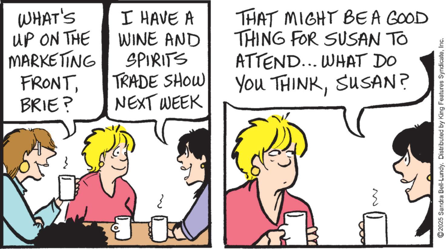 Comics OCR: WHAT'S UP ON THE MARKETING I HAVE A WINE AND SPIRITS THAT MIGHT BE A GOOD THING FOR SUSAN TO ATTEND... WHAT DO FRONTBRIE? TRADE SHOW YOU THINKSUSAN? NEXT WEEK ©2025 Sandra Bell-Lundy. Distributed by King Features SyndicateInc. WHAT'S UP ON THE MARKETING I HAVE A WINE AND SPIRITS THAT MIGHT BE A GOOD THING FOR SUSAN TO ATTEND ... WHAT DO FRONTBRIE ? TRADE SHOW YOU THINKSUSAN ? NEXT WEEK © 2025 Sandra Bell - Lundy . Distributed by King Features Syndicate
