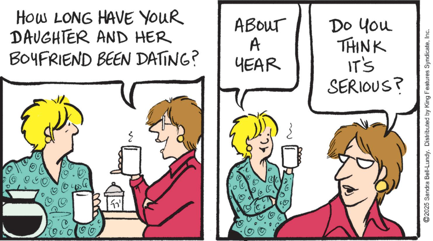 Comics OCR: HOW LONG HAVE YOUR DAUGHTER AND HER BOYFRIEND BEEN DATING? ?? ABOUT A Do you THINK YEAR IT'S SERIOUS? ©2025 Sandra Bell-Lundy. Distributed by King Features SyndicateInc. HOW LONG HAVE YOUR DAUGHTER AND HER BOYFRIEND BEEN DATING ? ?? ABOUT A Do you THINK YEAR IT'S SERIOUS ? © 2025 Sandra Bell - Lundy . Distributed by King Features Syndicate