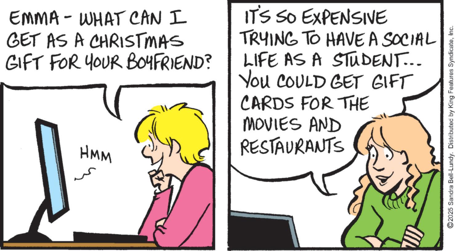 Animation OCR: EMMA - WHAT CAN I GET AS A CHRISTMAS GIFT FOR YOUR BOYFRIEND? HMM IT'S SO EXPENSIVE TRYING TO HAVE A SOCIAL LIFE AS A STUDENT... YOU COULD GET GIFT CARDS FOR THE MOVIES AND RESTAURANTS ©2025 Sandra Bell-Lundy. Distributed by King Features SyndicateInc. EMMA - WHAT CAN I GET AS A CHRISTMAS GIFT FOR YOUR BOYFRIEND ? HMM IT'S SO EXPENSIVE TRYING TO HAVE A SOCIAL LIFE AS A STUDENT ... YOU COULD GET GIFT CARDS FOR THE MOVIES AND RESTAURANTS © 2025 Sandra Bell - Lundy . Distributed by King Features Syndicate