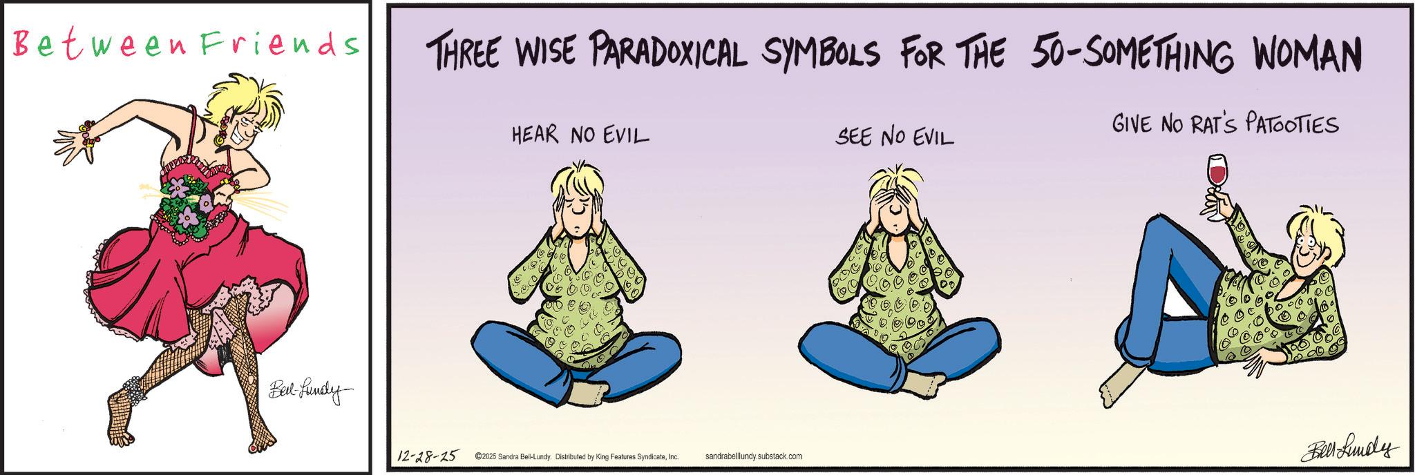 Animated cartoon OCR: Between Friends Belt-fundy THREE WISE PARADOXICAL SYMBOLS FOR THE 50-SOMETHING WOMAN HEAR NO EVIL SEE NO EVIL GIVE NO RAT'S PATOOTIES 12-28-25 2025 Sandra Bell-Lundy. Distributed by King Features SyndicateInc. sandrabelllundy.substack.com Bell Lundy Between Friends Belt - fundy THREE WISE PARADOXICAL SYMBOLS FOR THE 50 - SOMETHING WOMAN HEAR NO EVIL SEE NO EVIL GIVE NO RAT'S PATOOTIES 12-28-25 2025 Sandra Bell - Lundy . Distributed by King Features SyndicateInc. sandrabelllundy.substack.com Bell Lundy
