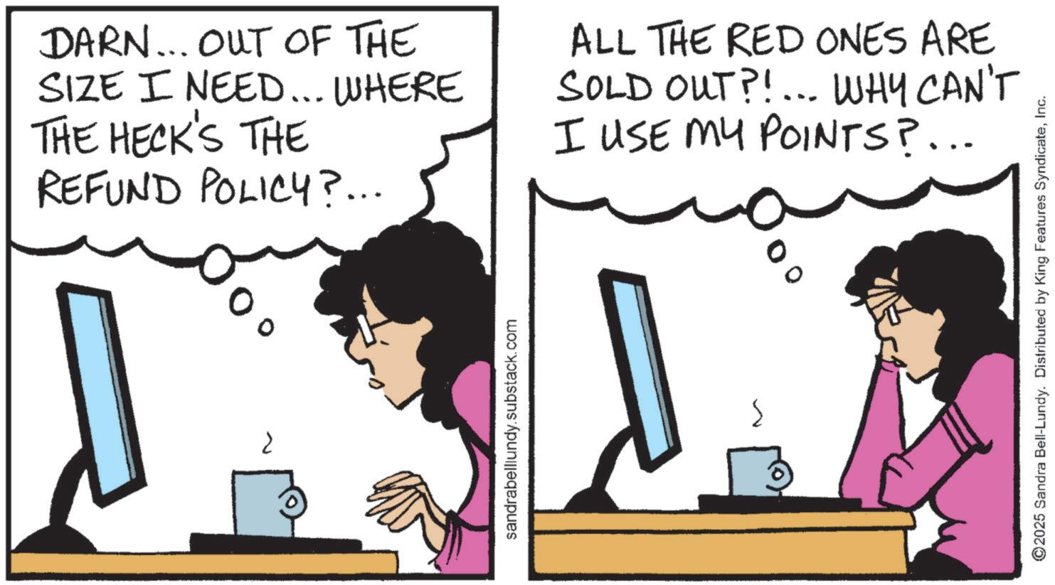 Comics OCR: ? sandrabelllundy.substack.com 5 DARN... OUT OF THE SIZE I NEED... WHERE THE HECK'S THE REFUND POLICY?... ALL THE RED ONES ARE SOLD OUT?!... WHY CAN'T I USE MY POINTS?... ©2025 Sandra Bell-Lundy. Distributed by King Features SyndicateInc. ? sandrabelllundy.substack.com 5 DARN ... OUT OF THE SIZE I NEED ... WHERE THE HECK'S THE REFUND POLICY ? ... ALL THE RED ONES ARE SOLD OUT ? ! ... WHY CAN'T I USE MY POINTS ? ... © 2025 Sandra Bell - Lundy . Distributed by King Features Syndicate