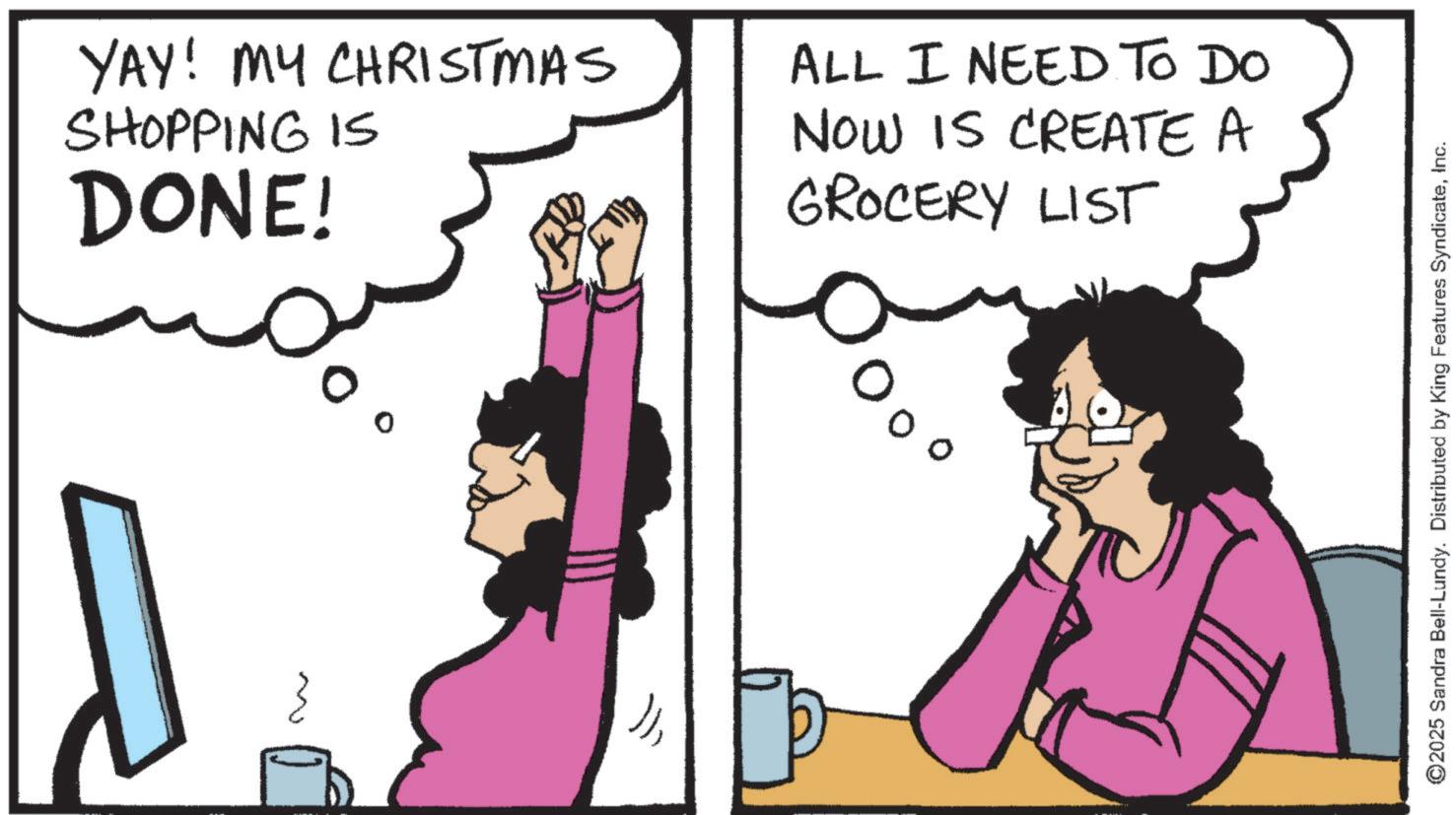 Fictional character OCR: ~ YAY! MY CHRISTMAS SHOPPING IS DONE! ?? ALL I NEED TO DO NOW IS CREATE A GROCERY LIST ©2025 Sandra Bell-Lundy. Distributed by King Features SyndicateInc. ~ YAY ! MY CHRISTMAS SHOPPING IS DONE ! ?? ALL I NEED TO DO NOW IS CREATE A GROCERY LIST © 2025 Sandra Bell - Lundy . Distributed by King Features Syndicate