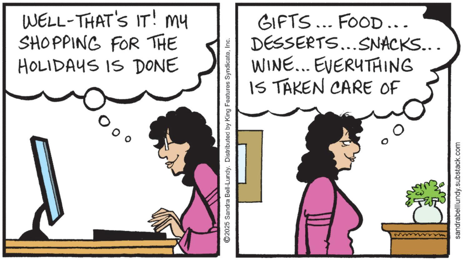 Animation OCR: WELL-THAT'S IT! My SHOPPING FOR THE HOLIDAYS IS DONE ??? GIFTS... FOOD... DESSERTS...SNACKS... WINE... EVERYTHING IS TAKEN CARE OF ©2025 Sandra Bell-Lundy. Distributed by King Features SyndicateInc. sandrabelllundy.substack.com WELL - THAT'S IT ! My SHOPPING FOR THE HOLIDAYS IS DONE ??? GIFTS ... FOOD ... DESSERTS ... SNACKS ... WINE ... EVERYTHING IS TAKEN CARE OF © 2025 Sandra Bell - Lundy . Distributed by King Features SyndicateInc. sandrabelllundy.substack.com