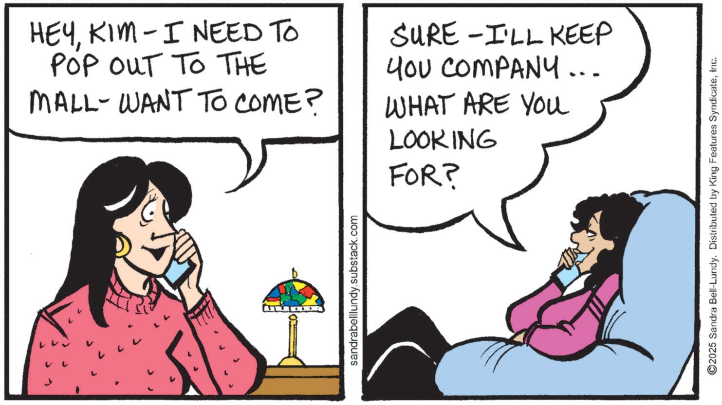 Photo caption OCR: HEYKIM - I NEED TO POP OUT TO THE MALL-WANT TO COME? SURE -I'LL KEEP YOU COMPANY... WHAT ARE YOU LOOKING FOR? sandrabelllundy.substack.com ©2025 Sandra Bell-Lundy. Distributed by King Features SyndicateInc. HEYKIM - I NEED TO POP OUT TO THE MALL - WANT TO COME ? SURE -I'LL KEEP YOU COMPANY ... WHAT ARE YOU LOOKING FOR ? sandrabelllundy.substack.com © 2025 Sandra Bell - Lundy . Distributed by King Features Syndicate