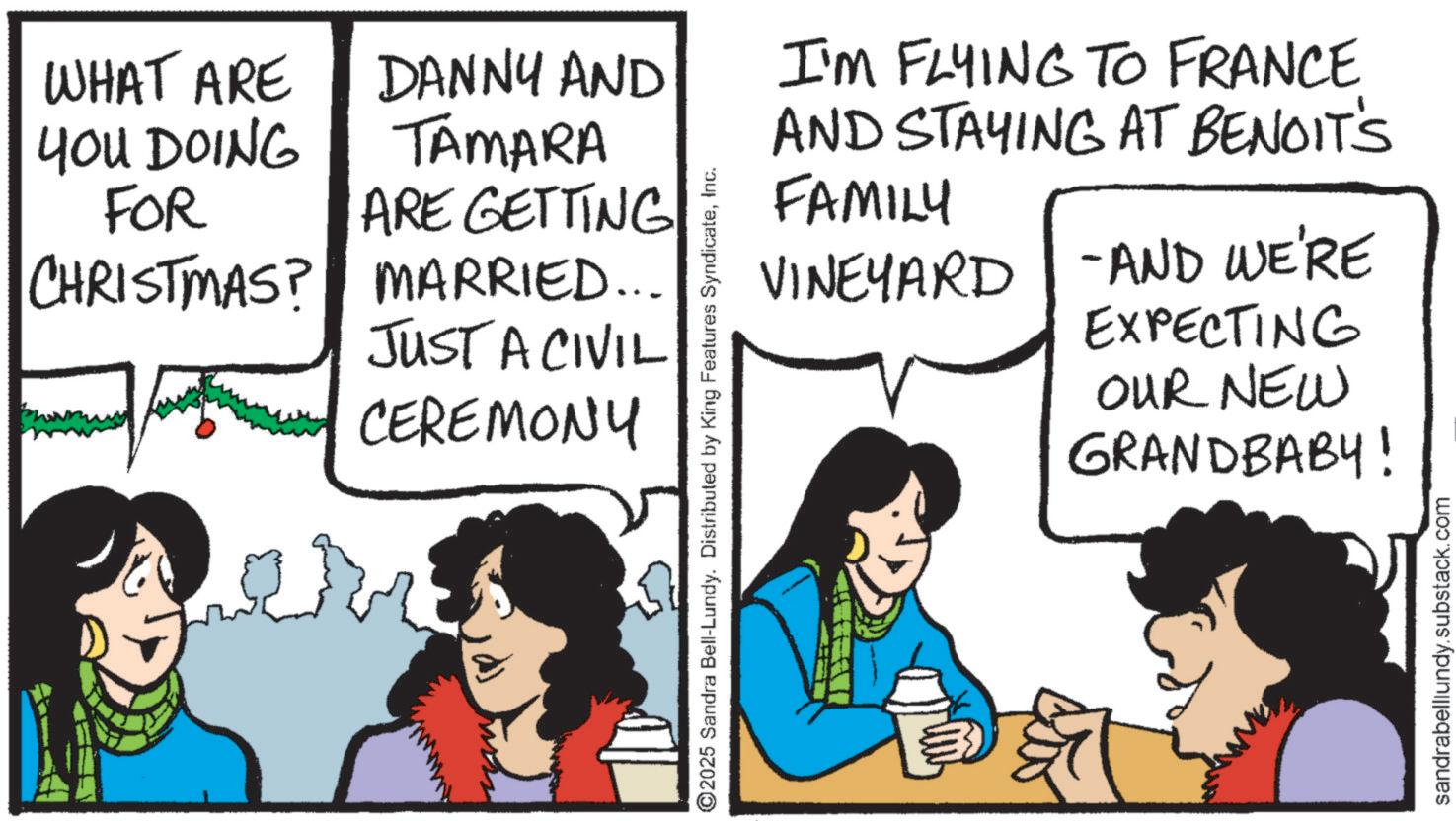Comic book OCR: WHAT ARE YOU DOING FOR CHRISTMAS? DANNY AND TAMARA ARE GETTING MARRIED... JUST A CIVIL CEREMONY I'M FLYING TO FRANCE AND STAYING AT BENOIT'S FAMILY VINEYARD - AND WE'RE EXPECTING OUR NEW GRANDBABY! ©2025 Sandra Bell-Lundy. Distributed by King Features SyndicateInc. sandrabelllundy.substack.com WHAT ARE YOU DOING FOR CHRISTMAS ? DANNY AND TAMARA ARE GETTING MARRIED ... JUST A CIVIL CEREMONY I'M FLYING TO FRANCE AND STAYING AT BENOIT'S FAMILY VINEYARD - AND WE'RE EXPECTING OUR NEW GRANDBABY ! © 2025 Sandra Bell - Lundy . Distributed by King Features SyndicateInc. sandrabelllundy.substack.com