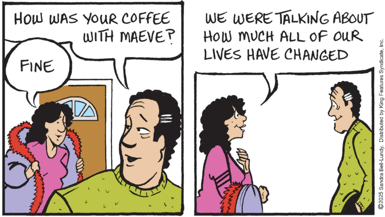 Illustration OCR: HOW WAS YOUR COFFEE WITH MAEVE? WE WERE TALKING ABOUT HOW MUCH ALL OF OUR LIVES HAVE CHANGED FINE ©2025 Sandra Bell-Lundy. Distributed by King Features SyndicateInc. HOW WAS YOUR COFFEE WITH MAEVE ? WE WERE TALKING ABOUT HOW MUCH ALL OF OUR LIVES HAVE CHANGED FINE © 2025 Sandra Bell - Lundy . Distributed by King Features Syndicate