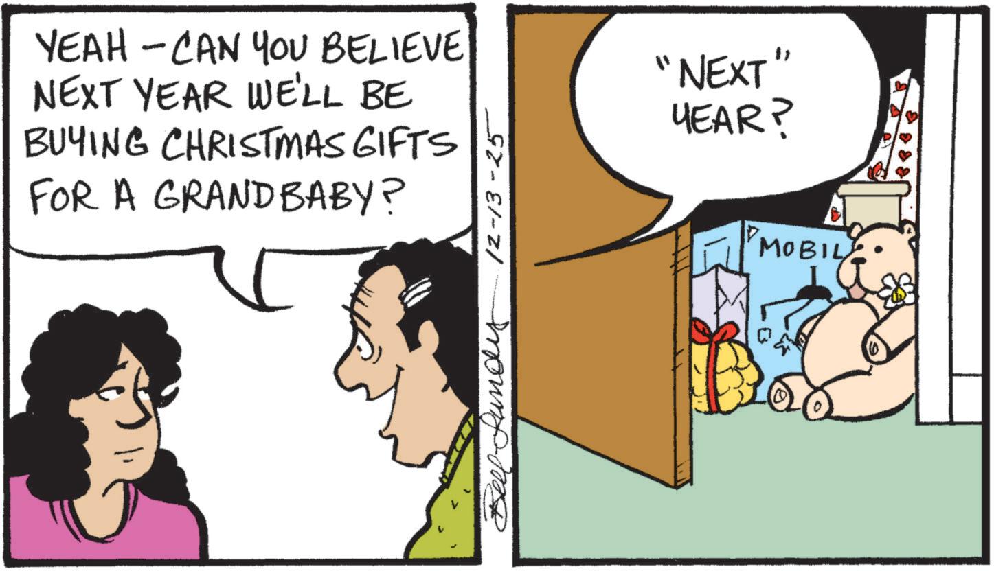 Comic book OCR: YEAH - CAN YOU BELIEVE NEXT YEAR WE'LL BE BUYING CHRISTMAS GIFTS FOR A GRANDBABY? P-Lundy 12-13-25 "NEXT YEAR? "MOBILY YEAH - CAN YOU BELIEVE NEXT YEAR WE'LL BE BUYING CHRISTMAS GIFTS FOR A GRANDBABY ? P - Lundy 12-13-25 " NEXT YEAR ? " MOBILY
