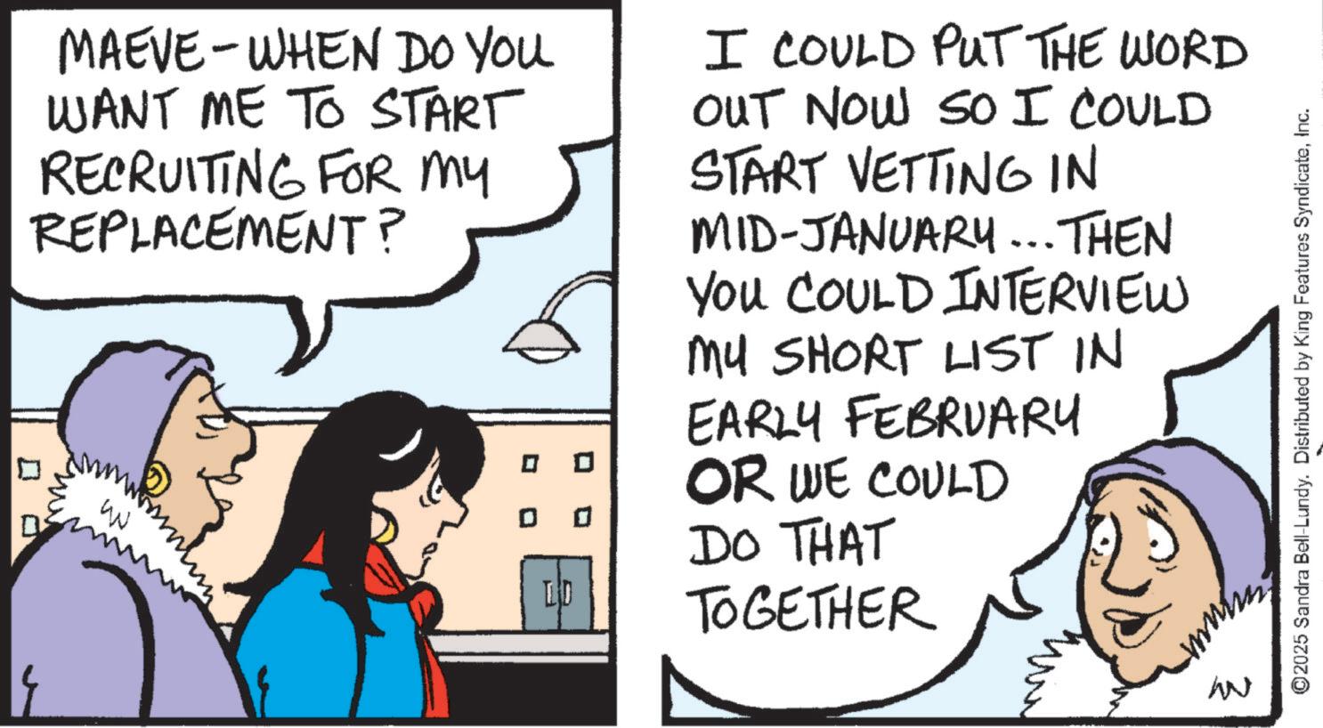 Animation OCR: MAEVE-WHEN DO YOU WANT ME TO START RECRUITING FOR MY REPLACEMENT? ? W ? LD I COULD PUT THE WORD OUT NOW SO I COULD START VETTING IN MID-JANUARY... THEN YOU COULD INTERVIEW MY SHORT LIST IN EARLY FEBRUARY OR WE COULD DO THAT TOGETHER W ©2025 Sandra Bell-Lundy. Distributed by King Features SyndicateInc. MAEVE - WHEN DO YOU WANT ME TO START RECRUITING FOR MY REPLACEMENT ? ? W ? LD I COULD PUT THE WORD OUT NOW SO I COULD START VETTING IN MID - JANUARY ... THEN YOU COULD INTERVIEW MY SHORT LIST IN EARLY FEBRUARY OR WE COULD DO THAT TOGETHER W © 2025 Sandra Bell - Lundy . Distributed by King Features Syndicate