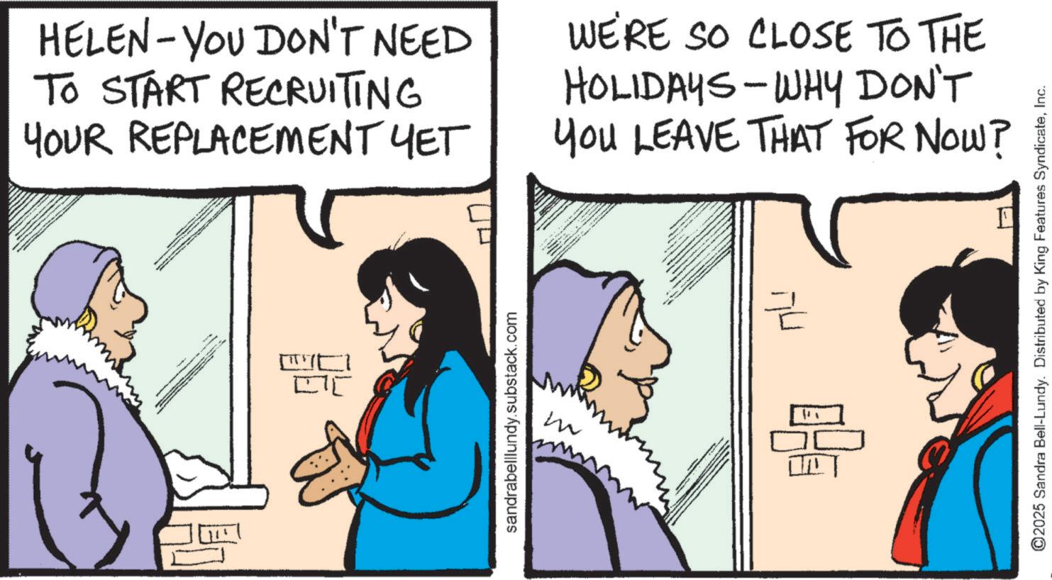 Fictional character OCR: HELEN-YOU DON'T NEED TO START RECRUITING YOUR REPLACEMENT YET WE'RE SO CLOSE TO THE HOLIDAYS-WHY DON'T YOU LEAVE THAT FOR NOW? C sandrabelllundy.substack.com M ?? === ©2025 Sandra Bell-Lundy. Distributed by King Features SyndicateInc. HELEN - YOU DON'T NEED TO START RECRUITING YOUR REPLACEMENT YET WE'RE SO CLOSE TO THE HOLIDAYS - WHY DON'T YOU LEAVE THAT FOR NOW ? C sandrabelllundy.substack.com M ?? === © 2025 Sandra Bell - Lundy . Distributed by King Features Syndicate