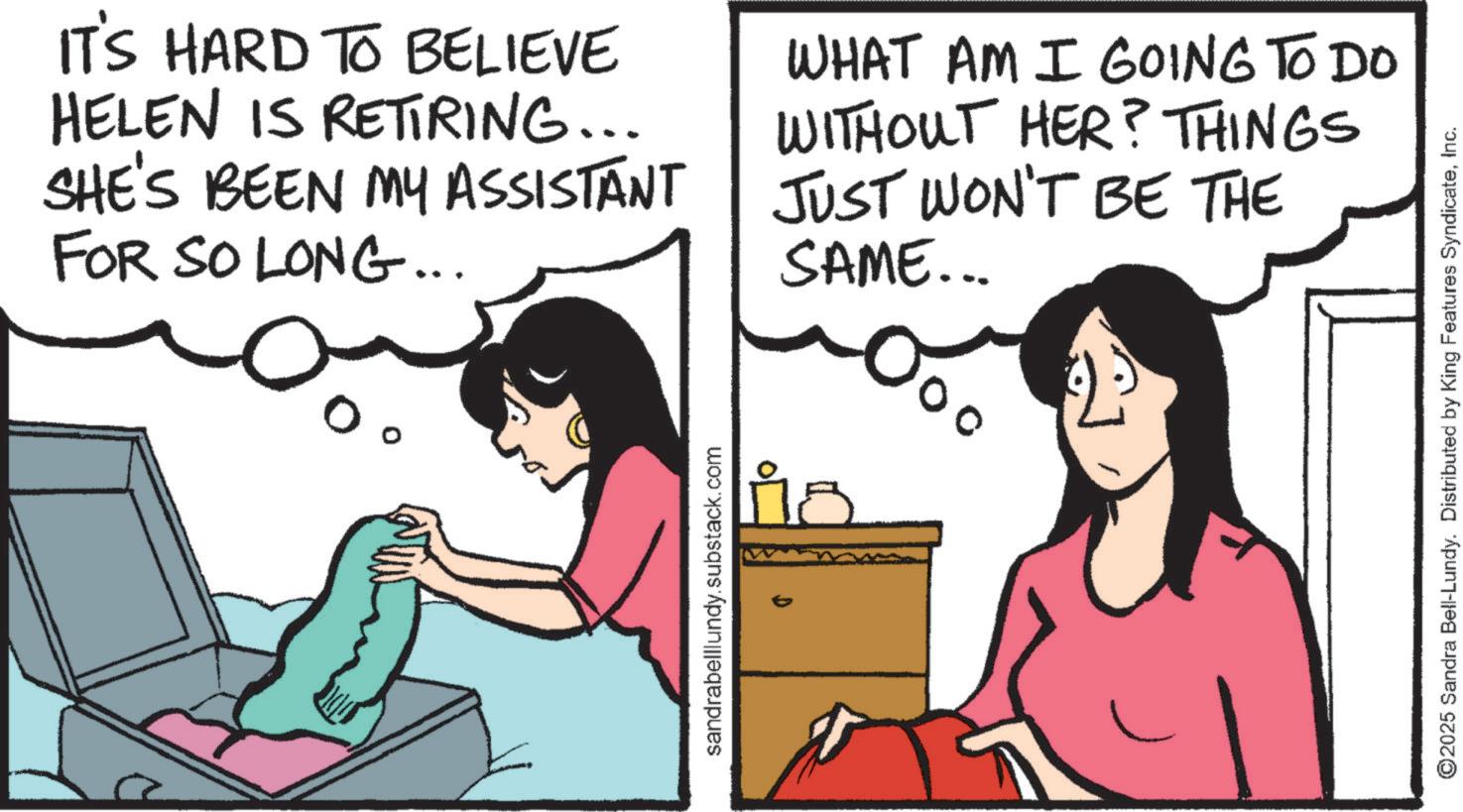 Comics OCR: sandrabelllundy.substack.com ° ? IT'S HARD TO BELIEVE HELEN IS RETIRING... SHE'S BEEN MY ASSISTANT FOR SO LONG... WHAT AM I GOING TO DO WITHOUT HER? THINGS JUST WON'T BE THE SAME... ©2025 Sandra Bell-Lundy. Distributed by King Features SyndicateInc. sandrabelllundy.substack.com ° ? IT'S HARD TO BELIEVE HELEN IS RETIRING ... SHE'S BEEN MY ASSISTANT FOR SO LONG ... WHAT AM I GOING TO DO WITHOUT HER ? THINGS JUST WON'T BE THE SAME ... © 2025 Sandra Bell - Lundy . Distributed by King Features Syndicate