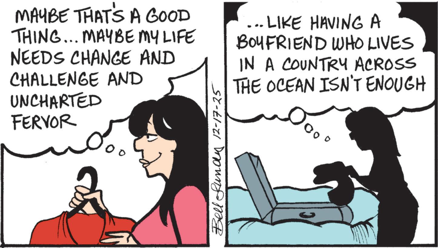 Animated cartoon OCR: MAYBE THAT'S A GOOD THING... MAYBE MY LIFE NEEDS CHANGE AND CHALLENGE AND UNCHARTED FERVOR Bell Lundy 12-17-25 .. LIKE HAVING A BOYFRIEND WHO LIVES IN A COUNTRY ACROSS THE OCEAN ISN'T ENOUGH 500° MAYBE THAT'S A GOOD THING ... MAYBE MY LIFE NEEDS CHANGE AND CHALLENGE AND UNCHARTED FERVOR Bell Lundy 12-17-25 .. LIKE HAVING A BOYFRIEND WHO LIVES IN A COUNTRY ACROSS THE OCEAN ISN'T ENOUGH 500 °