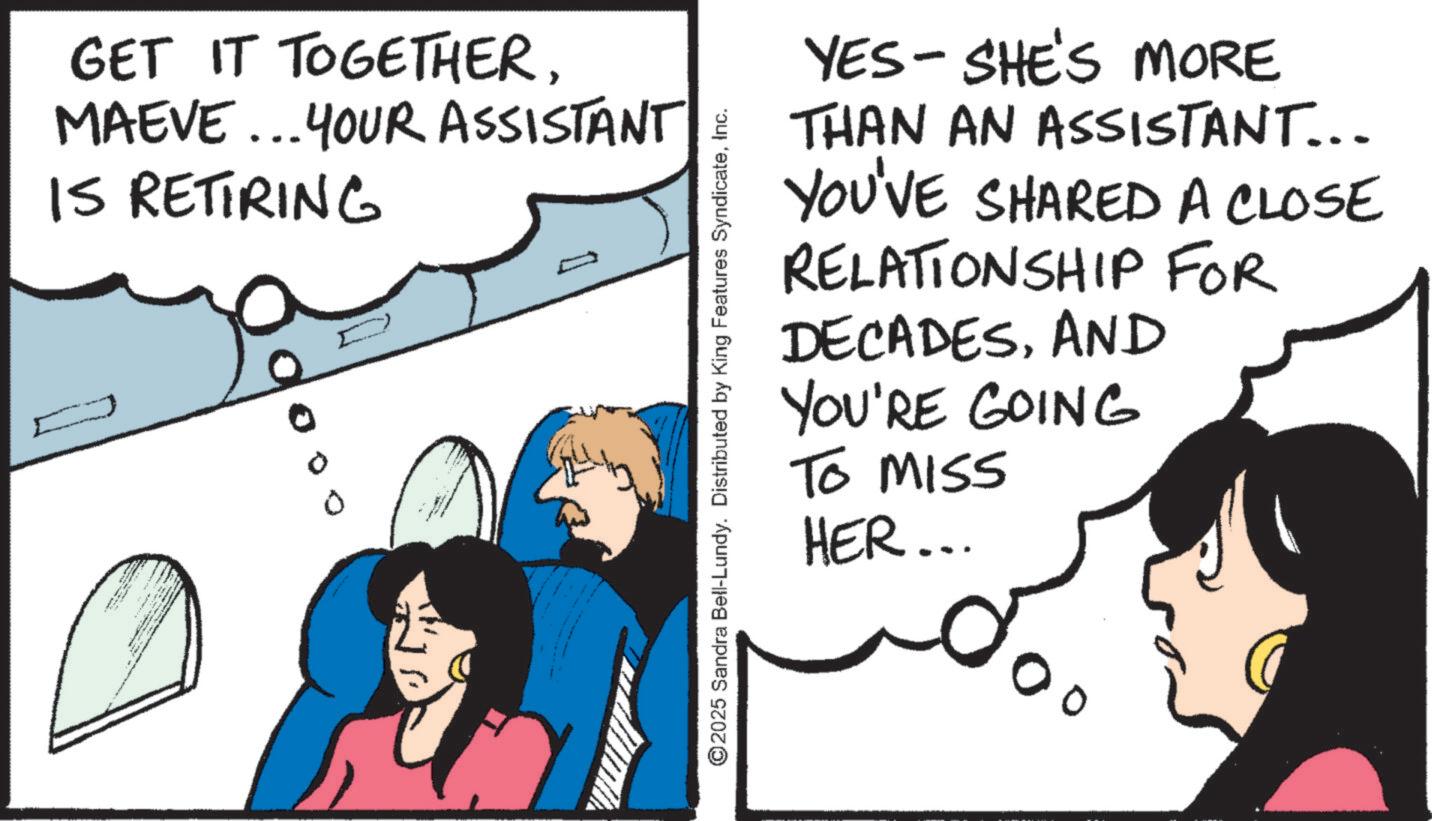 Pleased OCR: GET IT TOGETHERMAEVE... YOUR ASSISTANT IS RETIRING 0 D D ©2025 Sandra Bell-Lundy. Distributed by King Features SyndicateInc. YES- SHE'S MORE THAN AN ASSISTANT... YOU'VE SHARED A CLOSE RELATIONSHIP DECADESAND YOU'RE GOING To Miss HER... FOR GET IT TOGETHERMAEVE ... YOUR ASSISTANT IS RETIRING 0 D D © 2025 Sandra Bell - Lundy . Distributed by King Features SyndicateInc. YES- SHE'S MORE THAN AN ASSISTANT ... YOU'VE SHARED A CLOSE RELATIONSHIP DECADESAND YOU'RE GOING To Miss HER ... FOR