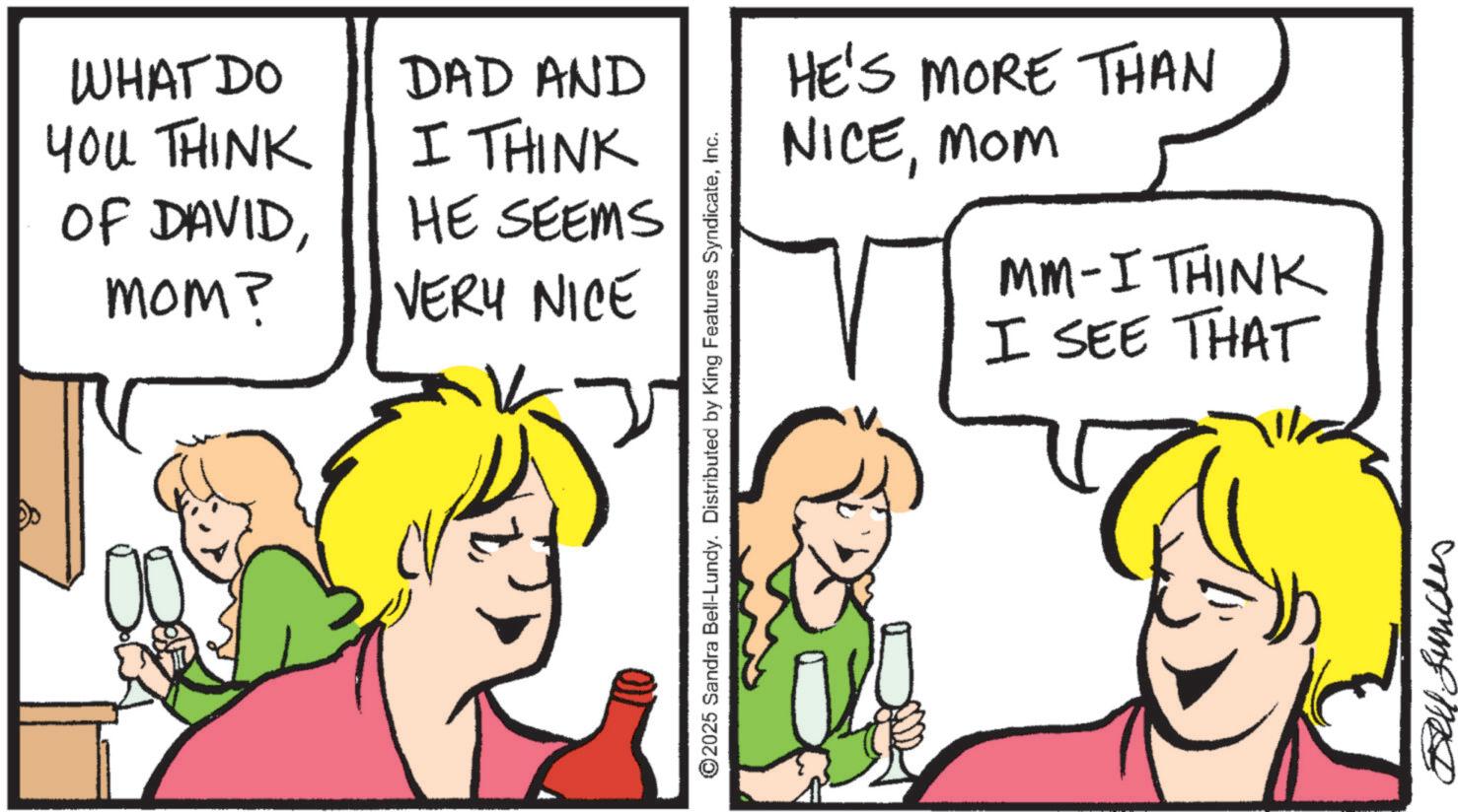 Animation OCR: WHAT DO YOU THINK DAD AND I THINK OF DAVIDmom? HE SEEMS VERY NICE 2025 Sandra Bell-Lundy. Distributed by King Features SyndicateInc. HE'S MORE THAN NICEMOM MM-I THINK I SEE THAT Bell Sundes WHAT DO YOU THINK DAD AND I THINK OF DAVIDmom ? HE SEEMS VERY NICE 2025 Sandra Bell - Lundy . Distributed by King Features SyndicateInc. HE'S MORE THAN NICEMOM MM - I THINK I SEE THAT Bell Sundes