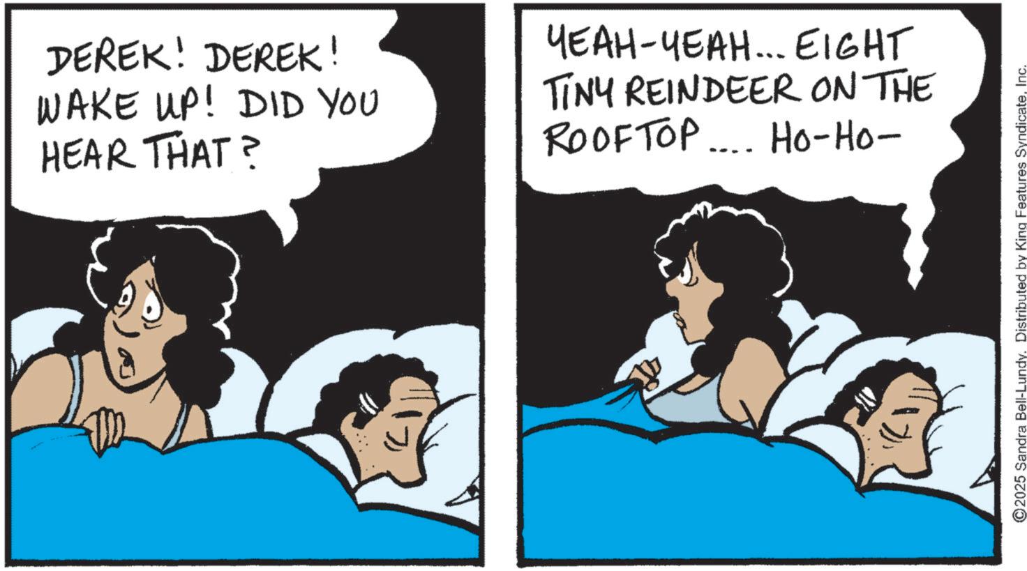 Animated cartoon OCR: DEREK! DEREK! WAKE UP! DID YOU HEAR THAT? ????-????... EIGHT TINY REINDEER ON THE ROOFTOP... Ho-Ho- ©2025 Sandra Bell-Lundy. Distributed by King Features SyndicateInc. DEREK ! DEREK ! WAKE UP ! DID YOU HEAR THAT ? ???? - ???? ... EIGHT TINY REINDEER ON THE ROOFTOP ... Ho - Ho- © 2025 Sandra Bell - Lundy . Distributed by King Features Syndicate