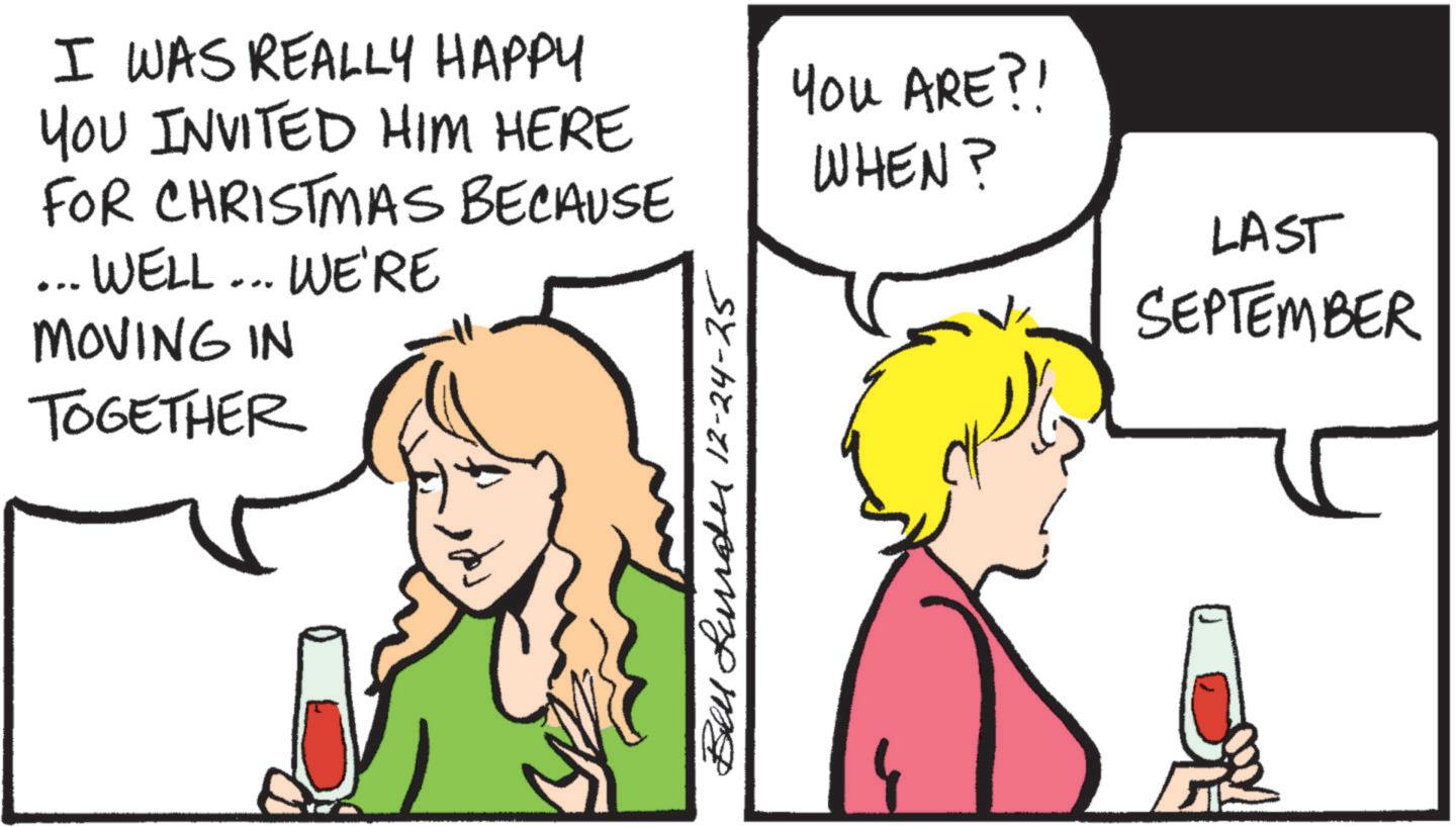 Fiction OCR: I WAS REALLY HAPPY YOU INVITED HIM HERE FOR CHRISTMAS BECAUSE ... WELL... WE'RE MOVING IN TOGETHER Bell Lund 12-24-25 YOU ARE?! WHEN? LAST SEPTEMBER I WAS REALLY HAPPY YOU INVITED HIM HERE FOR CHRISTMAS BECAUSE ... WELL ... WE'RE MOVING IN TOGETHER Bell Lund 12-24-25 YOU ARE ?! WHEN ? LAST SEPTEMBER
