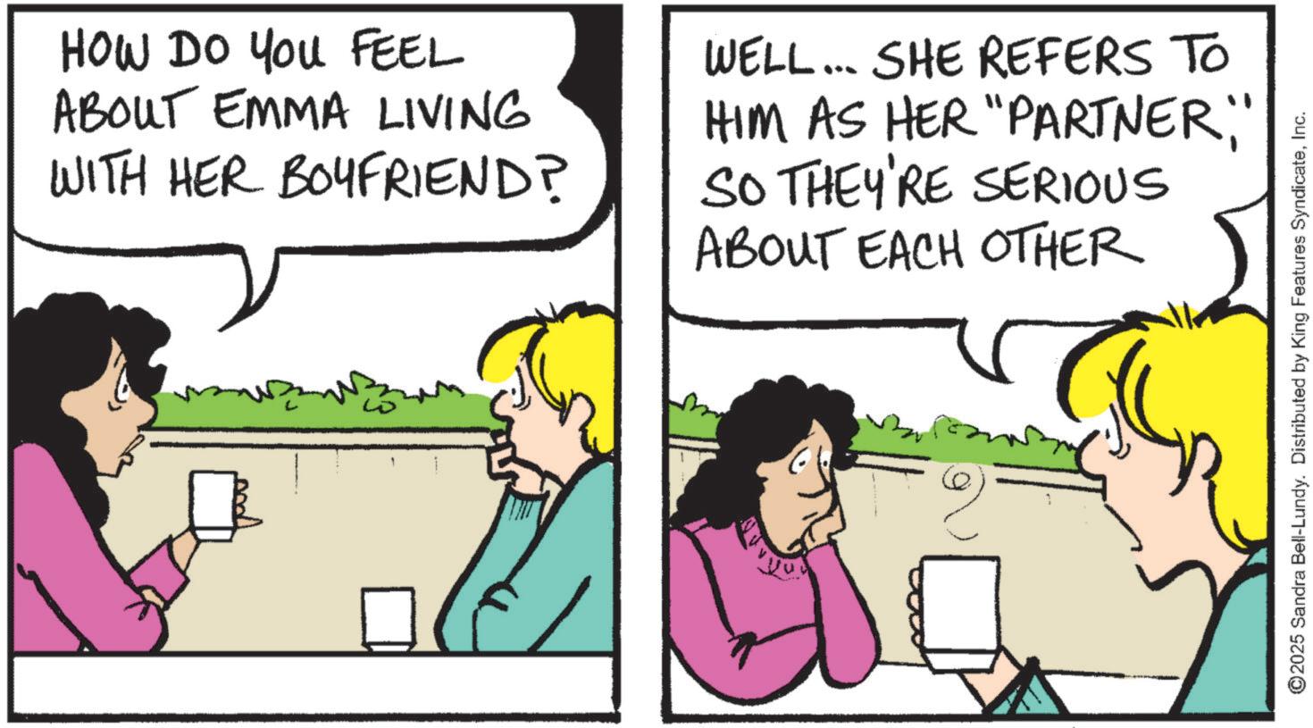 Animation OCR: HOW DO YOU FEEL ABOUT EMMA LIVING WITH HER BOYFRIEND? WELL... SHE REFERS TO HIM AS HER "PARTNER;" SO THEY'RE SERIOUS ABOUT EACH OTHER ??? ©2025 Sandra Bell-Lundy. Distributed by King Features SyndicateInc. HOW DO YOU FEEL ABOUT EMMA LIVING WITH HER BOYFRIEND ? WELL ... SHE REFERS TO HIM AS HER " PARTNER ; " SO THEY'RE SERIOUS ABOUT EACH OTHER ??? © 2025 Sandra Bell - Lundy . Distributed by King Features Syndicate