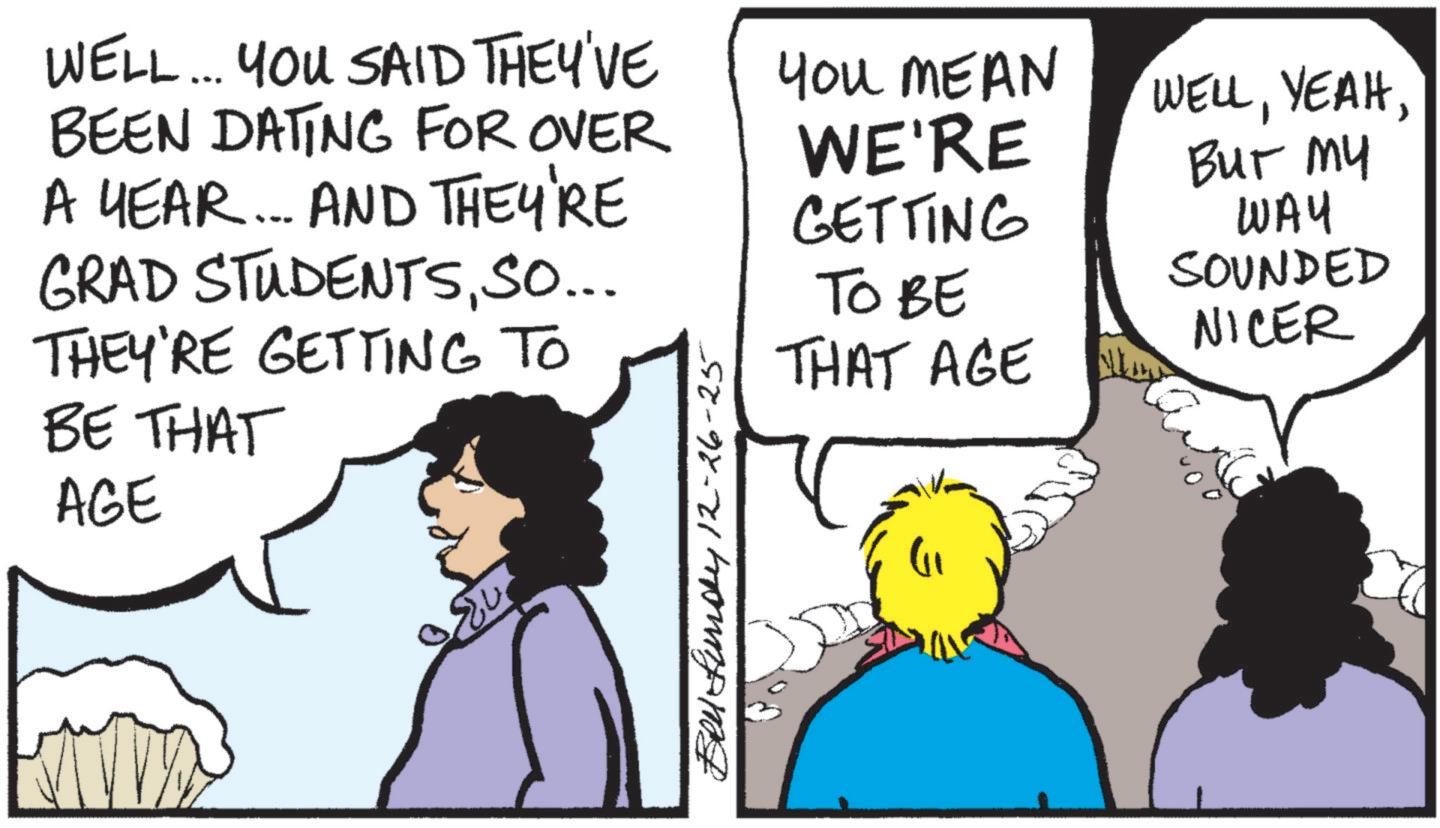 Comic book OCR: WELL... YOU SAID THEY'VE BEEN DATING FOR OVER A YEAR... AND THEY'RE GRAD STUDENTSSO... THEY'RE GETTING TO BE THAT AGE Bell Lundy 12-26-25 YOU MEAN WE'RE GETTING TO BE THAT AGE WELLBur My WAY SOUNDED NICER WELL ... YOU SAID THEY'VE BEEN DATING FOR OVER A YEAR ... AND THEY'RE GRAD STUDENTSSO ... THEY'RE GETTING TO BE THAT AGE Bell Lundy 12-26-25 YOU MEAN WE'RE GETTING TO BE THAT AGE WELLBur My WAY SOUNDED NICER