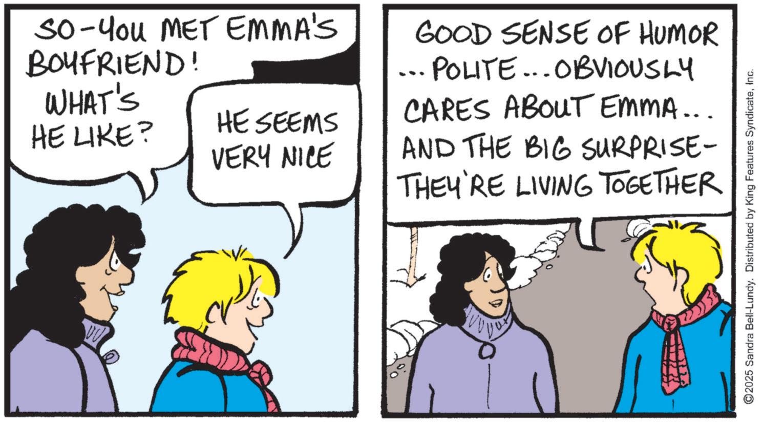 Publication OCR: So-You MET EMMA'S BOYFRIEND! WHAT'S HE LIKE? HE SEEMS VERY NICE GOOD SENSE OF HUMOR ... POLITE... OBVIOUSLY CARES ABOUT EMMA... AND THE BIG SURPRISE- THEY'RE LIVING TOGETHER 2025 Sandra Bell-Lundy. Distributed by King Features SyndicateInc. So - You MET EMMA'S BOYFRIEND ! WHAT'S HE LIKE ? HE SEEMS VERY NICE GOOD SENSE OF HUMOR ... POLITE ... OBVIOUSLY CARES ABOUT EMMA ... AND THE BIG SURPRISE- THEY'RE LIVING TOGETHER 2025 Sandra Bell - Lundy . Distributed by King Features Syndicate