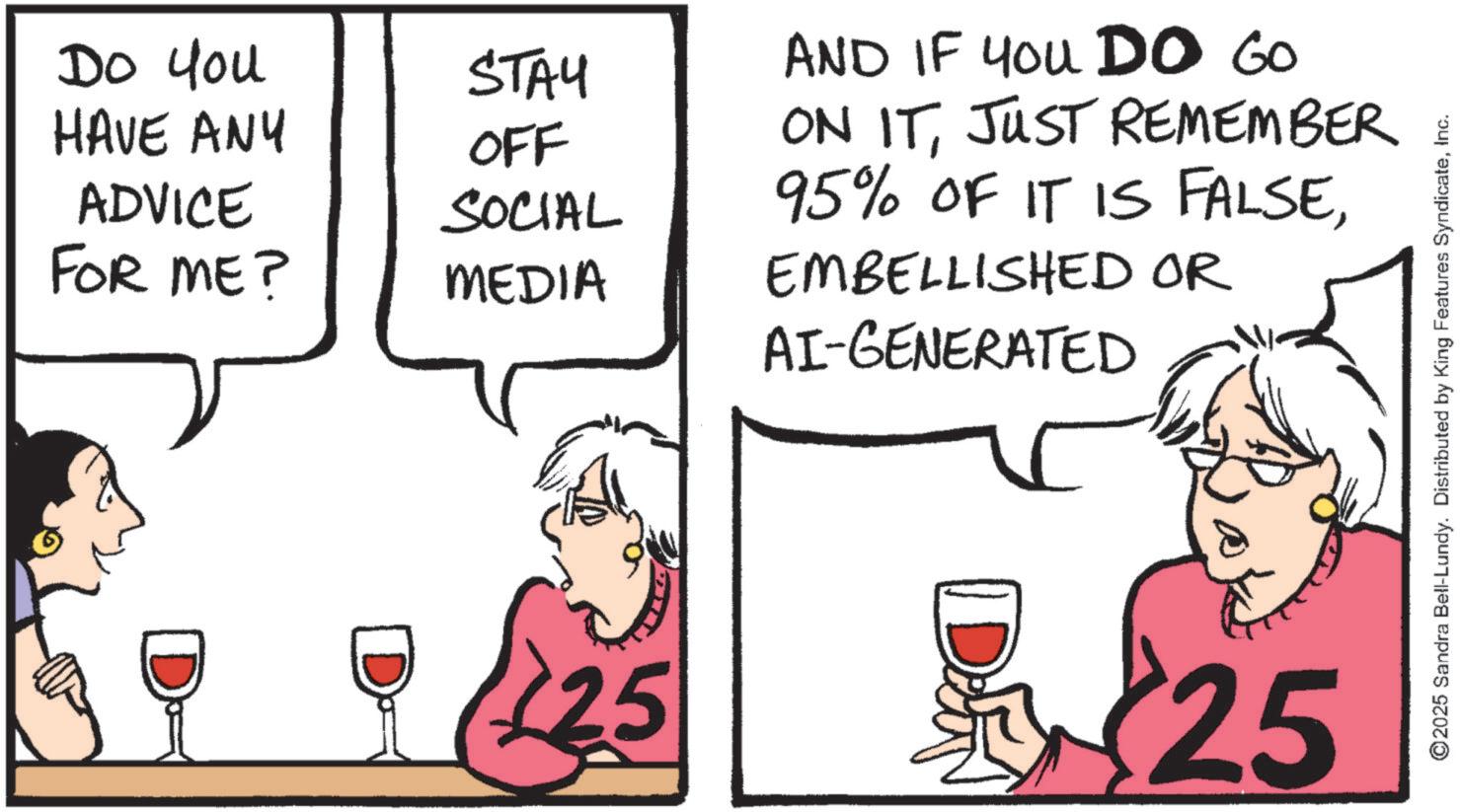 Fiction OCR: Do you HAVE ANY ADVICE STAY OFF SOCIAL FOR ME? MEDIA D AND IF YOU DO GO ON ITJUST REMEMBER 95% OF IT IS FALSEEMBELLISHED OR AI-GENERATED 25 25 ©2025 Sandra Bell-Lundy. Distributed by King Features SyndicateInc. Do you HAVE ANY ADVICE STAY OFF SOCIAL FOR ME ? MEDIA D AND IF YOU DO GO ON ITJUST REMEMBER 95 % OF IT IS FALSEEMBELLISHED OR AI - GENERATED 25 25 © 2025 Sandra Bell - Lundy . Distributed by King Features Syndicate