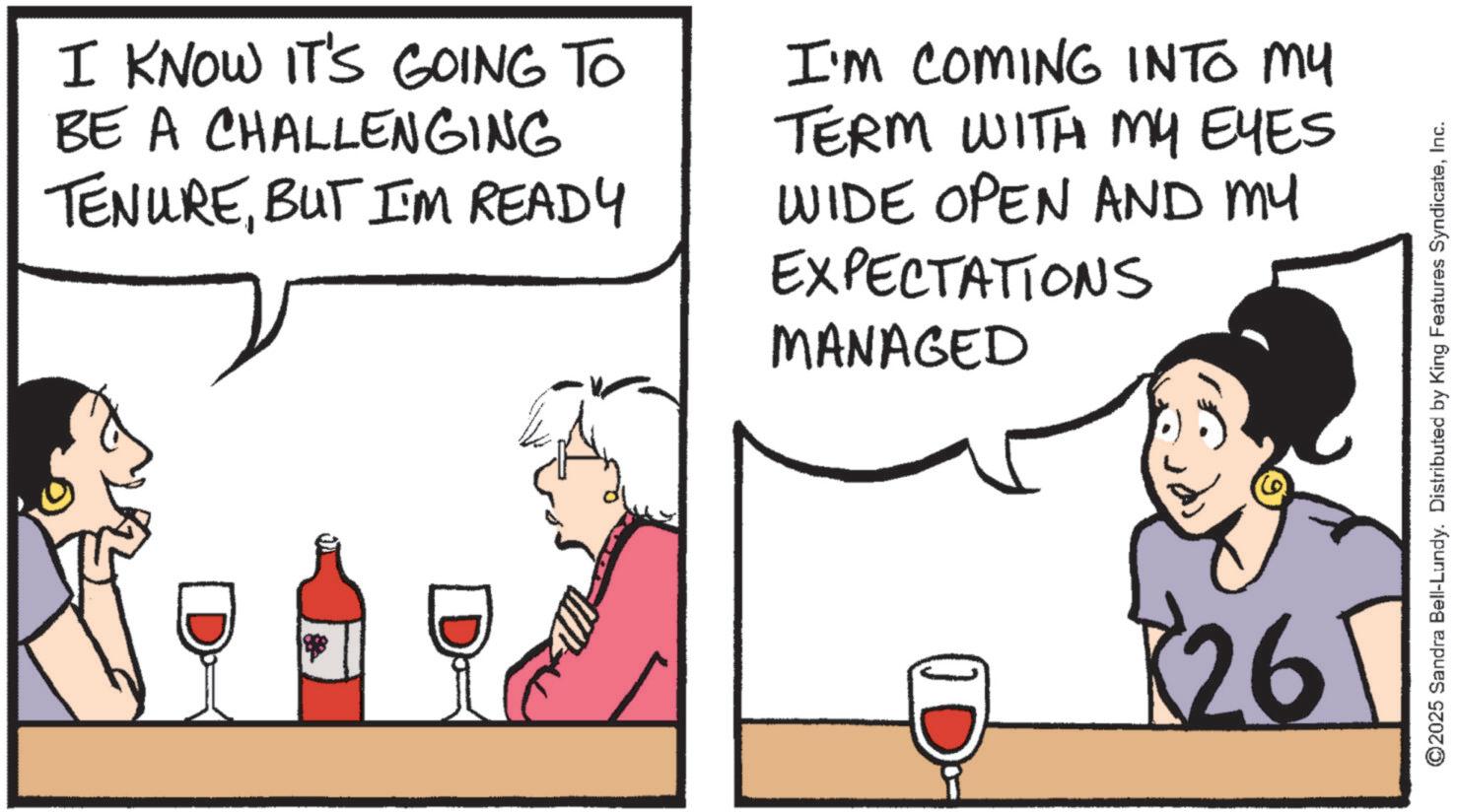 Comics OCR: I KNOW IT'S GOING TO BE A CHALLENGING TENUREBUT I'M READY I'M COMING INTO MY TERM WITH MY EYES WIDE OPEN AND MY EXPECTATIONS MANAGED 26 ©2025 Sandra Bell-Lundy. Distributed by King Features SyndicateInc. I KNOW IT'S GOING TO BE A CHALLENGING TENUREBUT I'M READY I'M COMING INTO MY TERM WITH MY EYES WIDE OPEN AND MY EXPECTATIONS MANAGED 26 © 2025 Sandra Bell - Lundy . Distributed by King Features Syndicate