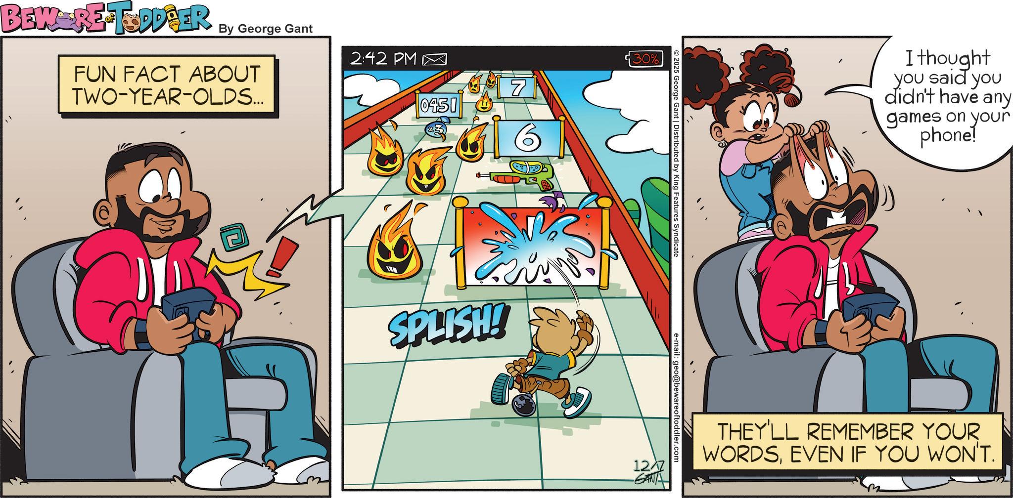 Publication OCR: BEWERE TODDBER By George Gant FUN FACT ABOUT TWO-YEAR-OLDS... 2:42 PM 0451 7 30% SPLISH! © 2025 George Gant | Distributed by King Features Syndicate e-mail: geo@bewareoftoddler.com I thought you said you didn't have any games on your phone! 12/7 GANA THEY'LL REMEMBER YOUR WORDSEVEN IF YOU WON'T. BEWERE TODDBER By George Gant FUN FACT ABOUT TWO - YEAR - OLDS ... 2:42 PM 0451 7 30 % SPLISH ! © 2025 George Gant | Distributed by King Features Syndicate e - mail : geo@bewareoftoddler.com I thought you said you didn't have any games on your phone ! 12/7 GANA THEY'LL REMEMBER YOUR WORDSEVEN IF YOU WON'T .