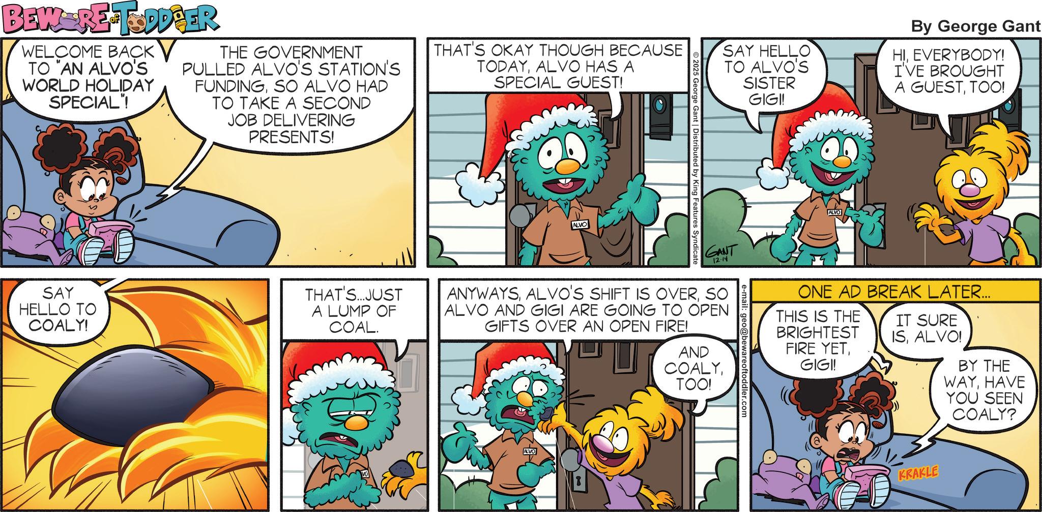 Publication OCR: BEW-RE-TODD ER WELCOME BACK TO "AN ALVO'S WORLD HOLIDAY SPECIAL"! THE GOVERNMENT PULLED ALVO'S STATION'S FUNDINGSO ALVO HAD TO TAKE A SECOND JOB DELIVERING PRESENTS! THAT'S OKAY THOUGH BECAUSE TODAYALVO HAS A SPECIAL GUEST! SAY HELLO TO COALY! THAT'S...JUST A LUMP OF COAL. ALVO SAY HELLO TO ALVO'S 2025 George Gant | Distributed by King Features Syndicate SISTER GIGI! GANT 12-14 ANYWAYSSO ALVO AND GIGI ARE GOING TO OPEN GIFTS OVER AN OPEN FIRE! AND COALYTOO! ALVO e-mail: geo@bewareoftoddler.com ALVO By George Gant HIEVERYBODY! I'VE BROUGHT A GUESTTOO! ONE AD BREAK LATER... THIS IS THE BRIGHTEST FIRE YETGIGI! IT SURE ISALVO! BY THE WAYHAVE YOU SEEN COALY? KRAKLE BEW - RE - TODD ER WELCOME BACK TO " AN ALVO'S WORLD HOLIDAY SPECIAL " ! THE GOVERNMENT PULLED ALVO'S STATION'S FUNDINGSO ALVO HAD TO TAKE A SECOND JOB DELIVERING PRESENTS ! THAT'S OKAY THOUGH BECAUSE TODAYALVO HAS A SPECIAL GUEST ! SAY HELLO TO COALY ! THAT'S ... JUST A LUMP OF COAL . ALVO SAY HELLO TO ALVO'S 2025 George Gant | Distributed by King Features Syndicate SISTER GIGI ! GANT 12-14 ANYWAYSALVO'S SHIFT IS OVERSO ALVO AND GIGI ARE GOING TO OPEN GIFTS OVER AN OPEN FIRE ! AND COALYTOO ! ALVO e - mail : geo@bewareoftoddler.com ALVO By George Gant HIEVERYBODY ! I'VE BROUGHT A GUESTTOO ! ONE AD BREAK LATER ... THIS IS THE BRIGHTEST FIRE YETGIGI ! IT SURE ISALVO ! BY THE WAYHAVE YOU SEEN COALY ? KRAKLE