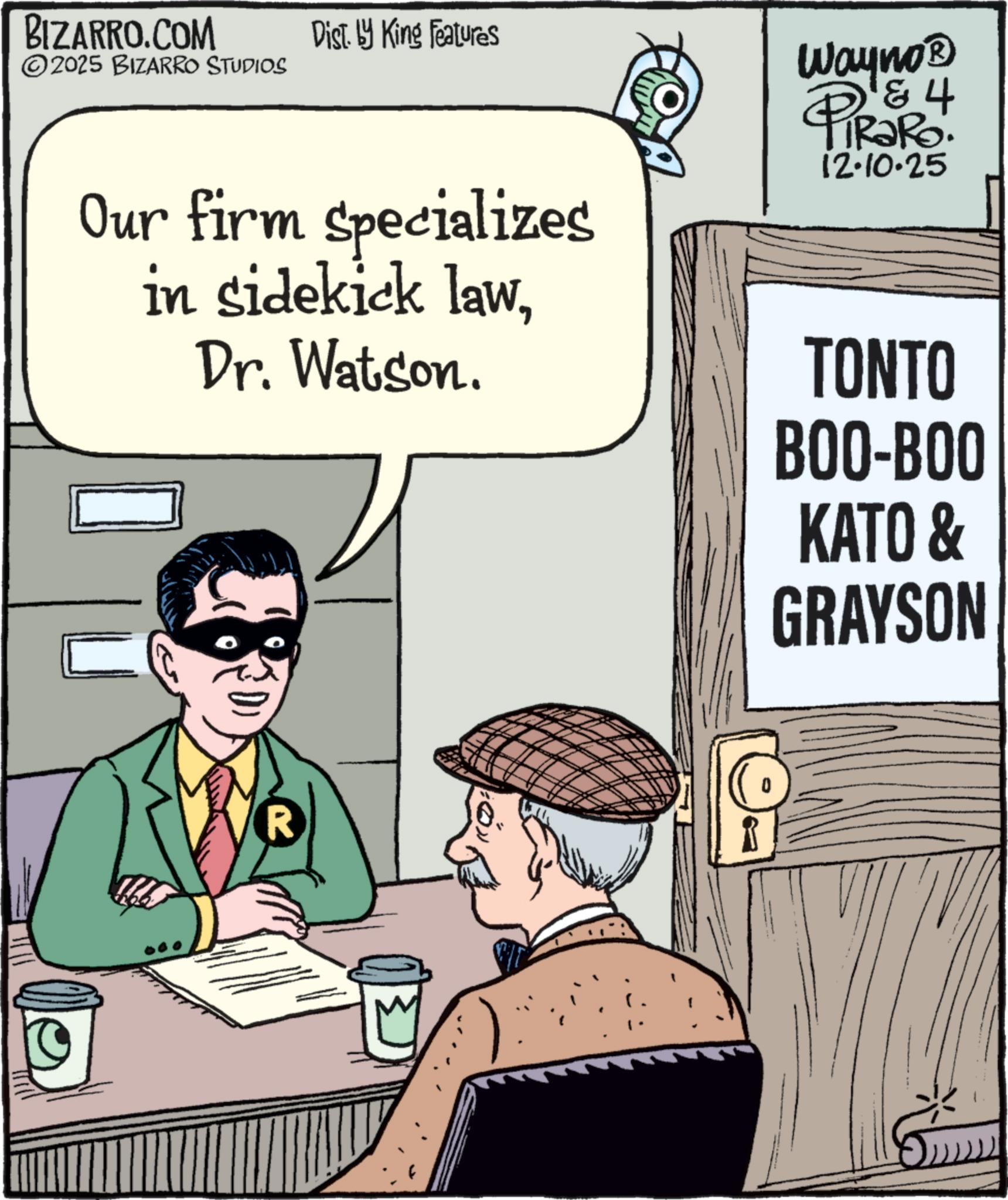 Comic book OCR: BIZARRO.COM Dist. by King Features ©2025 BIZARRO STUDIOS Wayno? PiRaRo 4 12-10-25 Our firm specializes in sidekick lawDr. Watson. TONTO BOO-BOO KATO & GRAYSON R BIZARRO.COM Dist . by King Features © 2025 BIZARRO STUDIOS Wayno? PiRaRo 4 12-10-25 Our firm specializes in sidekick lawDr. Watson . TONTO BOO - BOO KATO & GRAYSON R