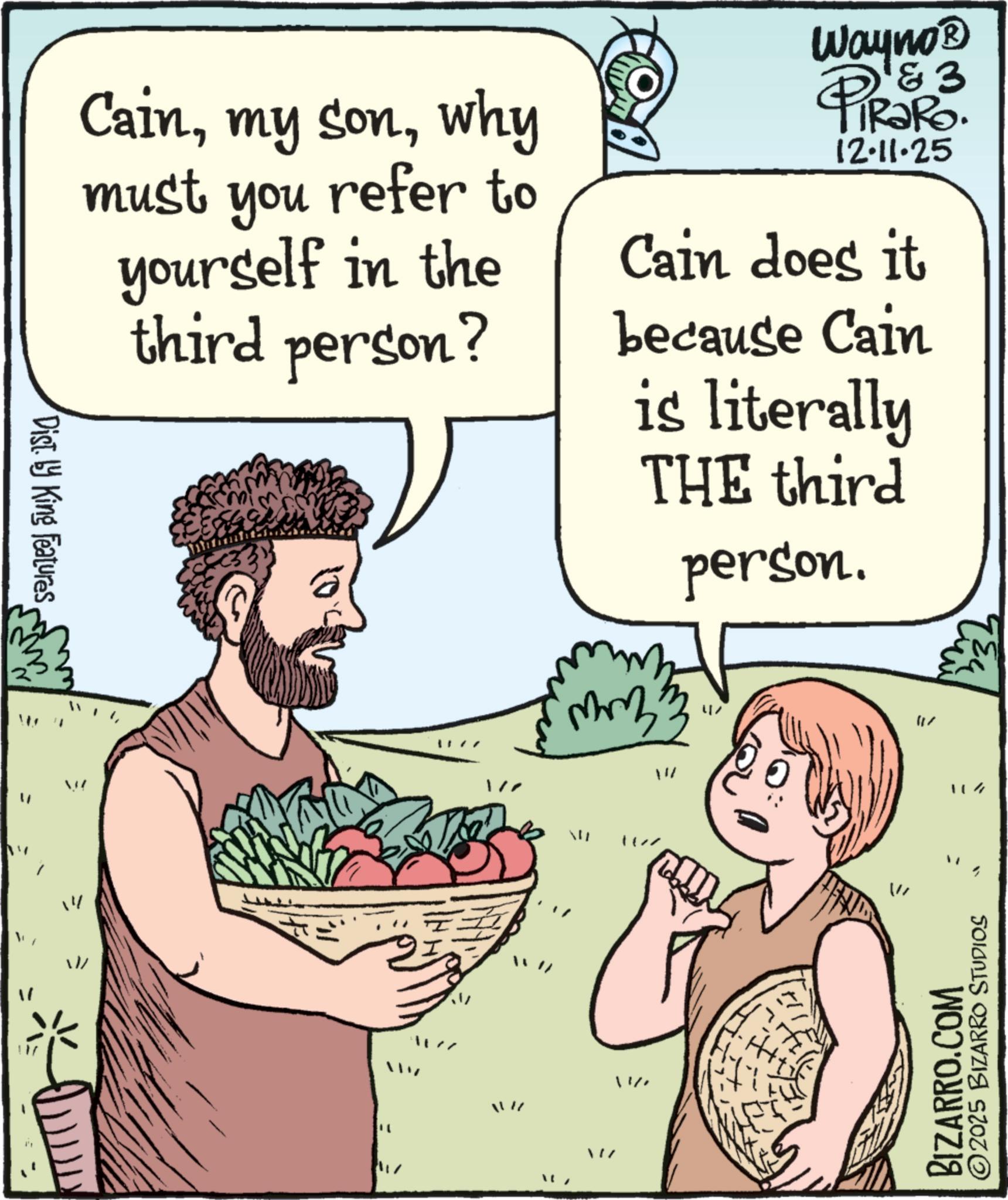 Food group OCR: Dist by King Features Cainwhy must you refer to yourself in the third person? Wayno? PiRaRo. 12.11.25 Cain does it because Cain is literally THE third person. L W 11/ 114 BIZARRO.COM ©2025 BIZARRO STUDIOS Dist by King Features Cainmy sonwhy must you refer to yourself in the third person ? Wayno? PiRaRo . 12.11.25 Cain does it because Cain is literally THE third person . L W 11 / 114 BIZARRO.COM © 2025 BIZARRO STUDIOS
