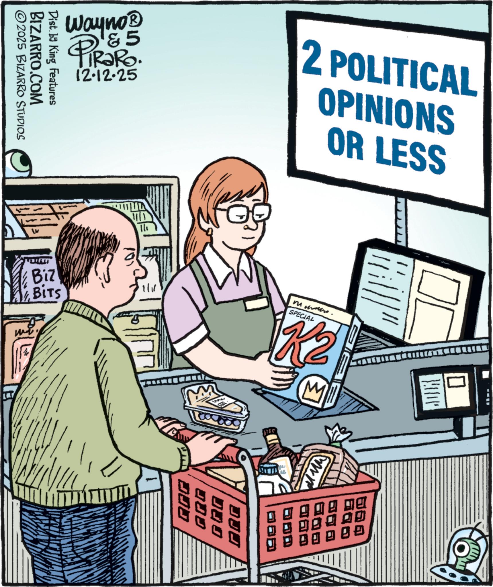 Office Equipment OCR: Wayno? PiRaRo &5 12-12-25 BIZARRO.COM ©2025 BIZARRO STUDIOS Dist. by King Features 2 POLITICAL OPINIONS OR LESS ??? Biz BITS 1/11 Mt. SPECIAL K2 M !!!! DJJ DJJ Q80 00 Wayno? PiRaRo & 5 12-12-25 BIZARRO.COM © 2025 BIZARRO STUDIOS Dist . by King Features 2 POLITICAL OPINIONS OR LESS ??? Biz BITS 1/11 Mt. SPECIAL K2 M !!!! DJJ DJJ Q80 00