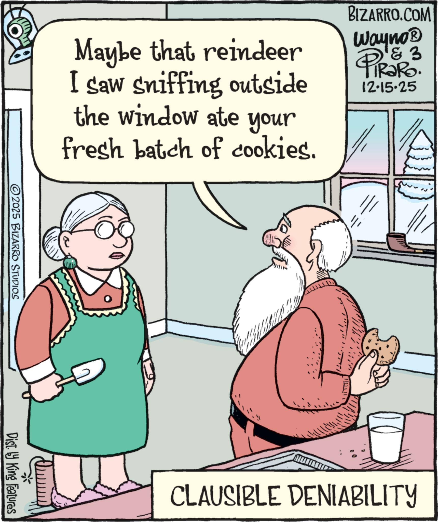 Publication OCR: Maybe that reindeer I saw sniffing outside the window ate your fresh batch of cookies. BIZARRO.COM Wayno? 3 PiRaRo. 12.15.25 ©2025 BIZARRO STUDIOS Dist. by King Features CLAUSIBLE DENIABILITY Maybe that reindeer I saw sniffing outside the window ate your fresh batch of cookies . BIZARRO.COM Wayno? 3 PiRaRo . 12.15.25 © 2025 BIZARRO STUDIOS Dist . by King Features CLAUSIBLE DENIABILITY