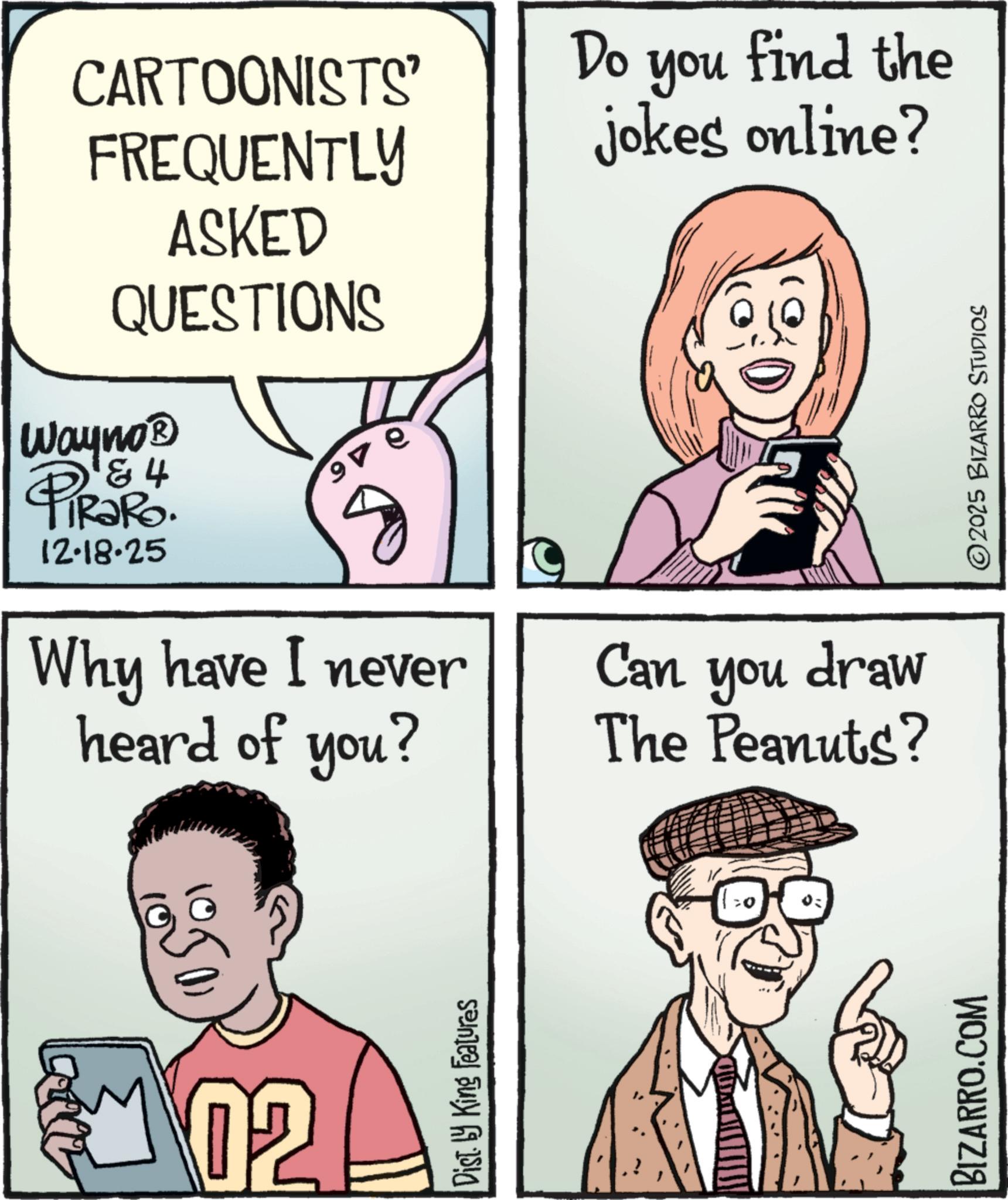 Fiction OCR: QUESTIONS CARTOONISTS' Do you find the FREQUENTLY jokes online? ASKED Wayno? PiRaRo. & 4 12.18.25 9 ? Why have I never heard of you? Can you draw The Peanuts? 1050) 02 B Dist. by King Features BIZARRO.COM ©2025 BIZARRO STUDIOS QUESTIONS CARTOONISTS ' Do you find the FREQUENTLY jokes online ? ASKED Wayno? PiRaRo . & 4 12.18.25 9 ? Why have I never heard of you ? Can you draw The Peanuts ? 1050 ) 02 B Dist . by King Features BIZARRO.COM © 2025 BIZARRO STUDIOS