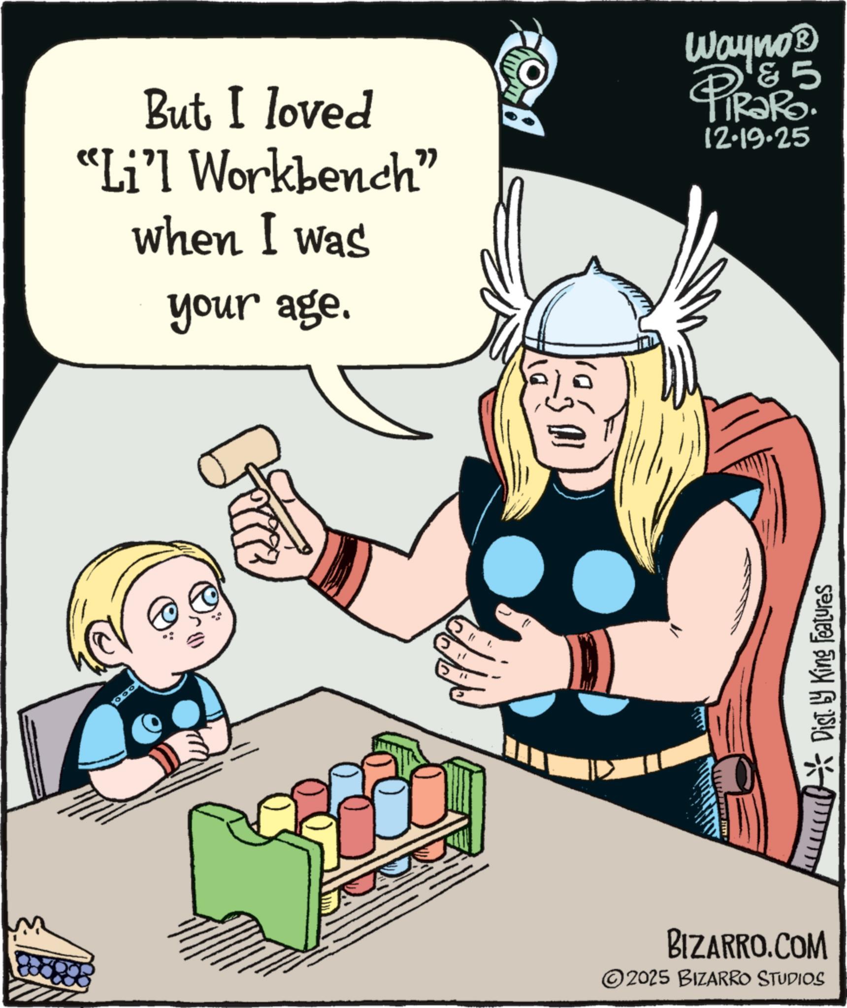 Publication OCR: But I loved "Li'l Workbench" when I was your age. Wayno? 5 PiRaRo 12.19.25 Bicce " 1. Dist. by King Features BIZARRO.COM ©2025 BIZARRO STUDIOS But I loved " Li'l Workbench " when I was your age . Wayno? 5 PiRaRo 12.19.25 Bicce " 1 . Dist . by King Features BIZARRO.COM © 2025 BIZARRO STUDIOS